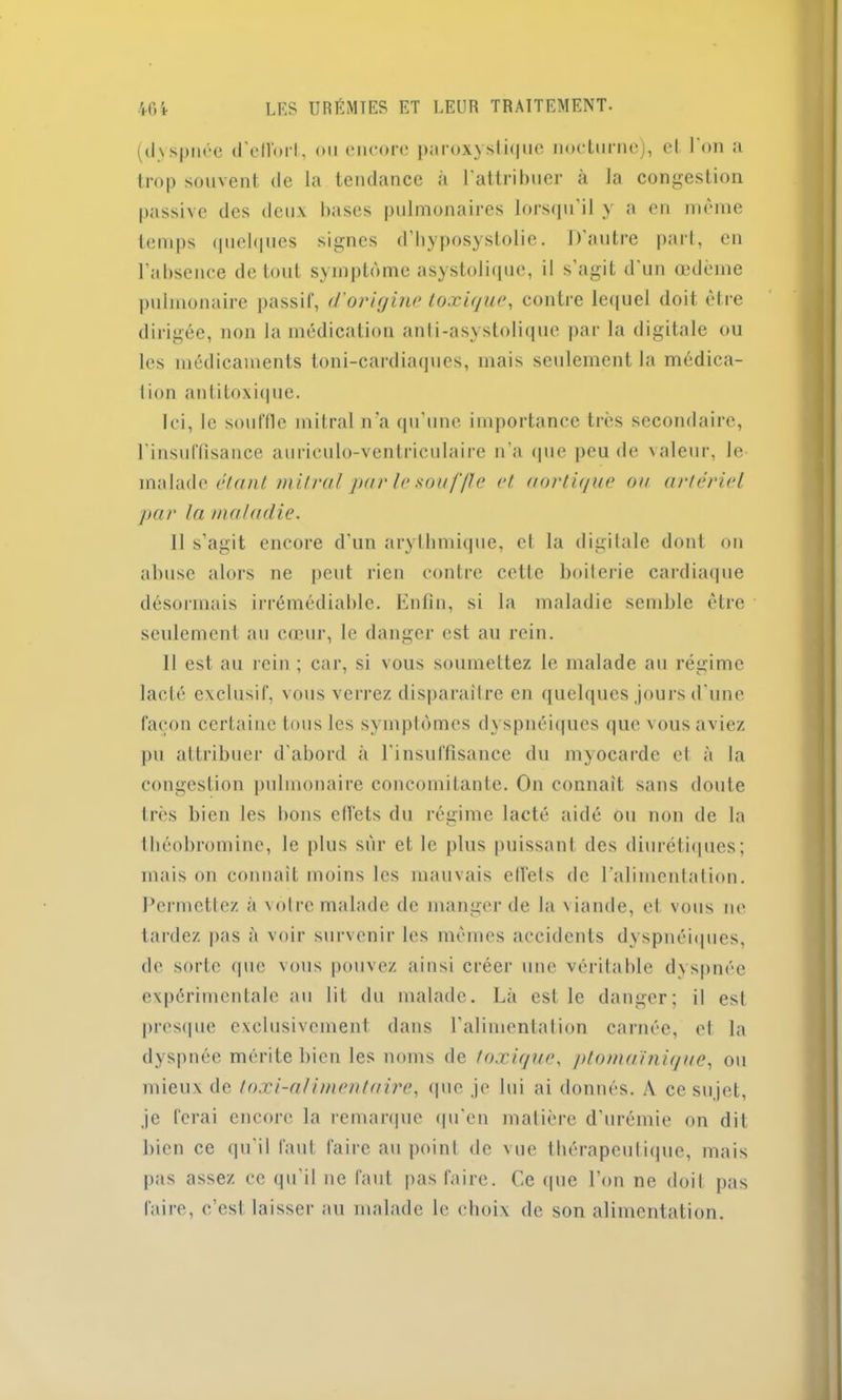 (dyspnée d'ellbrl, ou encore paroxystique nocturne), et I on a trop souvent de la tendance à l'attribuer à la congestion passive des deux bases pulmonaires lorsqu'il y a en même temps quelques signes d’hyposystolie. 1) autre part, en l'absence de tout symptôme asystolique, il s'agit d'un œdème pulmonaire passif, d'origine toxique, contre lequel doit être dirigée, non la médication anti-asystolique par la digitale ou les médicaments toni-cardiaques, mais seulement la médica- tion antitoxique. Ici, le souffle mitral n’a qu'une importance très secondaire, l'insuffisance auriculo-ventriculaire n’a que peu de valeur, le malade étant mitral pur le souffle et aortique ou artériel pur la maladie. Il s’agit encore d'un arythmique, et la digitale dont on abuse alors ne peut rien contre cette boiterie cardiaque désormais irrémédiable. Enfin, si la maladie semble être seulement au cœur, le danger est au rein. Il est au rein ; car, si vous soumettez le malade au régime lacté exclusif, vous verrez disparaître en quelques jours d'une façon certaine tous les symptômes dyspnéiques que vous aviez pu attribuer d’abord à l'insuffisance du myocarde et à la congestion pulmonaire concomitante. On connaît sans doute très bien les bons effets du régime lacté aidé ou non de la tbéobromine, le plus sur et le plus puissant des diurétiques; mais on connaît moins les mauvais elfels de l’alimentation. Permettez à votre malade de manger de la viande, et vous ne tardez pas à voir survenir les mêmes accidents dyspnéiques, de sorte que vous pouvez ainsi créer une véritable dyspnée expérimentale au lit du malade. Là est le danger; il est presque exclusivement dans l’alimentation carnée, et la dyspnée mérite bien les noms de toxique, ptoma’inique, ou mieux de toxi-afimentaire, que je lui ai donnés. A ce sujet, je ferai encore la remarque qu'en matière d'urémie on dit bien ce qu'il faut faire au point de vue thérapeutique, mais pas assez ce qu’il ne faut pas faire. Ce que l’on ne doit pas faire, c’est laisser au malade le choix de son alimentation.