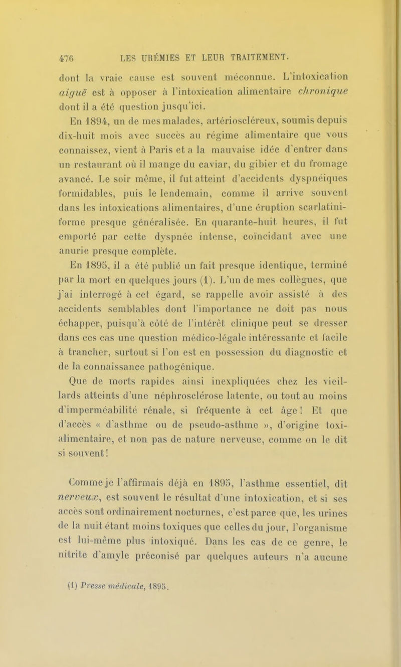 dont la vraie cause est souvent méconnue. L’intoxication aiguë est à opposer à l’intoxication alimentaire chronique dont il a été question jusqu’ici. En 1894, un de mes malades, artérioscléreux, soumis depuis dix-huit mois avec succès au régime alimentaire que vous connaissez, vient à Paris et a la mauvaise idée d’entrer dans un restaurant où il mange du caviar, du gibier et du fromage avancé. Le soir même, il fut atteint d’accidents dyspnéiques formidables, puis le lendemain, comme il arrive souvent dans les intoxications alimentaires, d’une éruption scarlatini- forme presque généralisée. En quarante-huit heures, il fut emporté par cette dyspnée intense, coïncidant avec une anurie presque complète. En J 895, il a été publié un fait presque identique, terminé par la mort en quelques jours (1). L’un de mes collègues, que j’ai interrogé à ccl égard, se rappelle avoir assisté à des accidents semblables dont l’importance ne doit pas nous échapper, puisqu'à côté de l’intérêt clinique peut se dresser dans ces cas une question médico-légale intéressante et facile à trancher, surtout si l'on est en possession du diagnostic et de la connaissance pathogénique. Que de morts rapides ainsi inexpliquées chez les vieil- lards atteints d’une néphrosclérose latente, ou tout au moins d’imperméabilité rénale, si fréquente à cet âge! Et que d’accès « d’asthme ou de pseudo-asthme », d’origine toxi- alimentaire, et non pas de nature nerveuse, comme on le dit si souvent! Comme je l’affirmais déjà en 1895, l’asthme essentiel, d it nerveux, est souvent le résultat d’une intoxication, et si ses accès sont ordinairement nocturnes, c'est parce que, les urines de la nuit étant moins toxiques que cellesdu jour, l’organisme est lui-même plus intoxiqué. Dans les cas de ce genre, le nitrite d’amyle préconisé par quelques auteurs n’a aucune (1) Presse médicale, 1896.