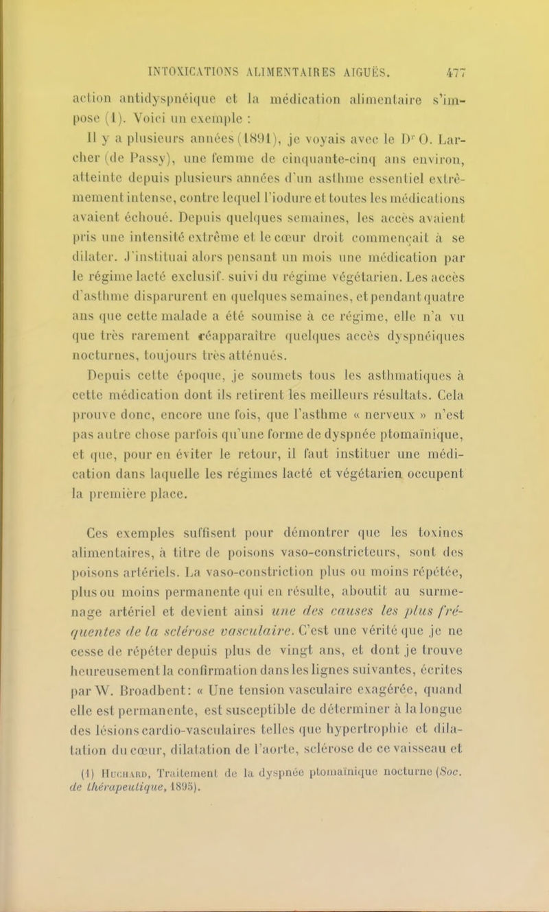 action antidyspnéique et la médication alimentaire s’im- pose (1). Voici un exemple : Il y a plusieurs années (1891), je voyais avec le DrO. Lar- cher (de Passy), une femme de cinquante-cinq ans environ, atteinte depuis plusieurs années d’un asthme essentiel extrê- mement intense, contre lequel l’iodure et toutes les médications avaient échoué. Depuis quelques semaines, les accès avaient pris une intensité extrême et le cœur droit commençait à se dilater, .l'instituai alors pensant un mois une médication par le régime lacté exclusif, suivi du régime végétarien. Les accès d’asthme disparurent en quelques semaines, et pendant quatre ans <pie cette malade a été soumise à ce régime, elle n'a vu <pie très rarement réapparaître quelques accès dyspnéiques nocturnes, tou jours très atténués. Depuis celte époque, je soumets tous les asthmatiques à cette médication dont ils retirent les meilleurs résultats. Cela prouve donc, encore une fois, que l’asthme « nerveux » n’est pas autre chose parfois qu’une forme de dyspnée ptomaïnique, et (pie, pour en éviter le retour, il faut instituer une médi- cation dans laquelle les régimes lacté et végétarien occupent la première place. Ces exemples suffisent pour démontrer que les toxines alimentaires, à titre de poisons vaso-constricteurs, sont des poisons artériels. La vaso-constriction plus ou moins répétée, plus ou moins permanente (pii en résulte, aboutit au surme- nage artériel et devient ainsi une des causes les plus fre- quentes de la sclérose vasculaire. C’est une vérité que je ne cesse de répéter depuis plus de vingt ans, et dont je trouve heureusement la confirmation dans les lignes suivantes, écrites par AV. Broadbent: « Une tension vasculaire exagérée, quand elle est permanente, est susceptible de déterminer à la longue des lésionscardio-vasculaires telles que hypertrophie et dila- tation du cœur, dilatation de l’aorte, sclérose de ce vaisseau et (I) Hociiard, Traitement de la dyspnée ptomaïnique nocturne (Soc. de thérapeutique, 1895).