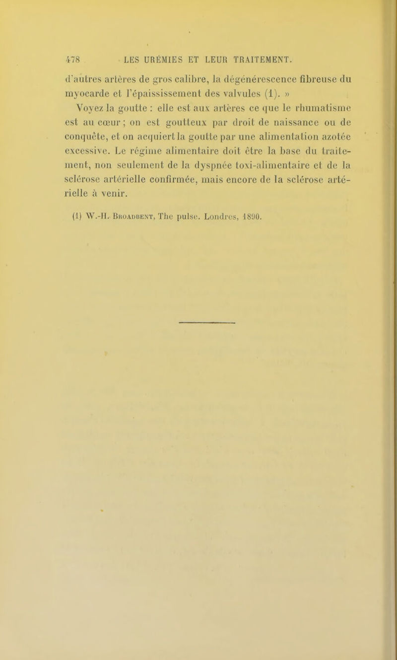 d'autres artères de gros calibre, la dégénérescence fibreuse du myocarde et l’épaississement des valvules (1). » Voyez la goutte : elle est aux artères ce que le rhumatisme est au cœur; on est goutteux par droit de naissance ou de conquête, et on acquiert la goutte par une alimentation azotée excessive. Le régime alimentaire doit être la base du traite- ment, non seulement de la dyspnée toxi-alimentaire et de la sclérose artérielle confirmée, mais encore delà sclérose arté- rielle à venir. (1) W.-JL Bhoadbent, The puise. Londres, 1890.