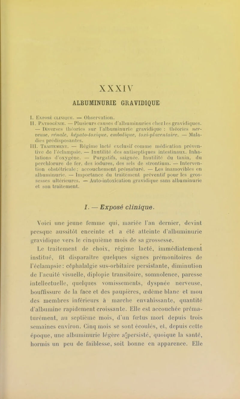 XXXIV ALBUMINURIE GRAVIDIQUE I. Exposé clinique. — Observation. II. Pathogénie. — Plusieurs causes d’albuminuries chez les gravidiques. — Diverses théories sur l’albuminurie gravidique : théories ner- veuse, rénale, hépato-loxique, embolique, loxi-placenlaire. — Mala- dies prédisposantes. III. Traitement. — Régime lacté exclusif comme médication préven- tive de l'éclampsie. — Inutilité des antiseptiques intestinaux. Inha- lations d'oxygène. — Purgatifs, saignée. Inutilité du tanin, du perchlorure de fer. des iodures, des sels de strontium. — Interven- tion obstétricale: accouchement prématuré. —Les inamovibles en albuminurie. — Importance du traitement préventif pour les gros- sesses ultérieures. — Auto-intoxication gravidique sans albuminurie et son traitement. I. — Exposé clinique. Voici une jeune femme qui, mariée l’an dernier, devint presque aussitôt enceinte el a été atteinte d’albuminurie gravidique vers le cinquième mois de sa grossesse. Le traitement de choix, régime lacté, immédiatement institué, lit, disparaître quelques signes prémonitoires de l’éclampsie: céphalalgie sus-orbitaire persistante, diminution de l’acuité visuelle, diplopie transitoire, somnolence, paresse intellectuelle, quelques vomissements, dyspnée nerveuse, bouffissure de la face et des paupières, œdème blanc et mou des membres inférieurs à marche envahissante, quantité d’albumine rapidement croissante. Elle est accouchée préma- turément, au septième mois, d’un fœtus mort depuis trois semaines environ. Cinq mois se sont écoulés, et, depuis cette époque, une albuminurie légère a-persisté, quoique la santé, hormis un peu de faiblesse, soit bonne en apparence. Elle