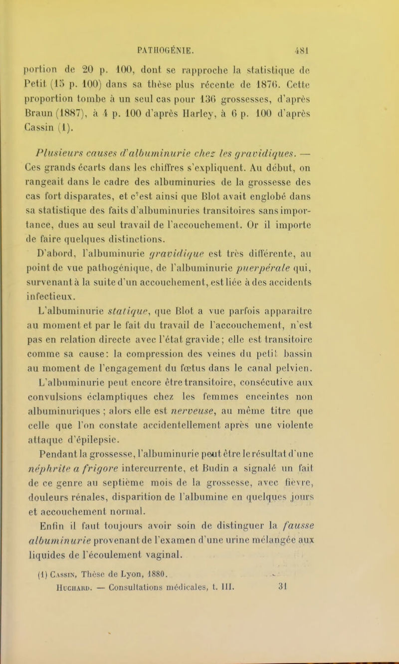 portion de 20 p. 100, dont se rapproche la statistique de Petit (15 p. 100) dans sa thèse plus récente de 1870. Cette proportion tombe à un seul cas pour 136 grossesses, d’après Braun (1887), à 1 p. 100 d’après Harley, à 0 p. 100 d’après Cassin (1). Plusieurs causes d'albuminurie chez les gravidiques. — Ces grands écarts dans les chiffres s’expliquent. Au début, on rangeait dans le cadre des albuminuries de la grossesse des cas fort disparates, et c'est ainsi que Blot avait englobé dans sa statistique des faits d’albuminuries transitoires sans impor- tance, dues au seul travail de l’accouchement. Or il importe de faire quelques distinctions. D’abord, l’albuminurie gravidique est très différente, au point de vue pathogénique, de l’albuminurie puerpérale qui, survenant à la suite d'un accouchement, est liée à des accidents infectieux. L’albuminurie statique, que Blot a vue parfois apparaître au moment et par le fait du travail de l’accouchement, n’est pas en relation directe avec l’état gravide; elle est transitoire comme sa cause: la compression des veines du peli! bassin au moment de l’engagement du fœtus dans le canal pelvien. L’albuminurie peut encore être transitoire, consécutive aux convulsions éclamptiques chez les femmes enceintes non albuminuriques ; alors elle est nerveuse, au même titre que celle que l’on constate accidentellement après une violente attaque d’épilepsie. Pendant la grossesse, l’albuminurie peut être le résultat d'une néphrite a frigore intercurrente, et Budin a signalé un fait de ce genre au septième mois de la grossesse, avec lièvre, douleurs rénales, disparition de l’albumine en quelques jours et accouchement normal. Enfin il faut toujours avoir soin de distinguer la fausse albuminurie provenant de l’examen d'une urine mélangée aux liquides de l'écoulement vaginal. (1) Cassin, Thèse de Lyon, J 880. IiucHAKD. — Consultations médicales, t. III. 31