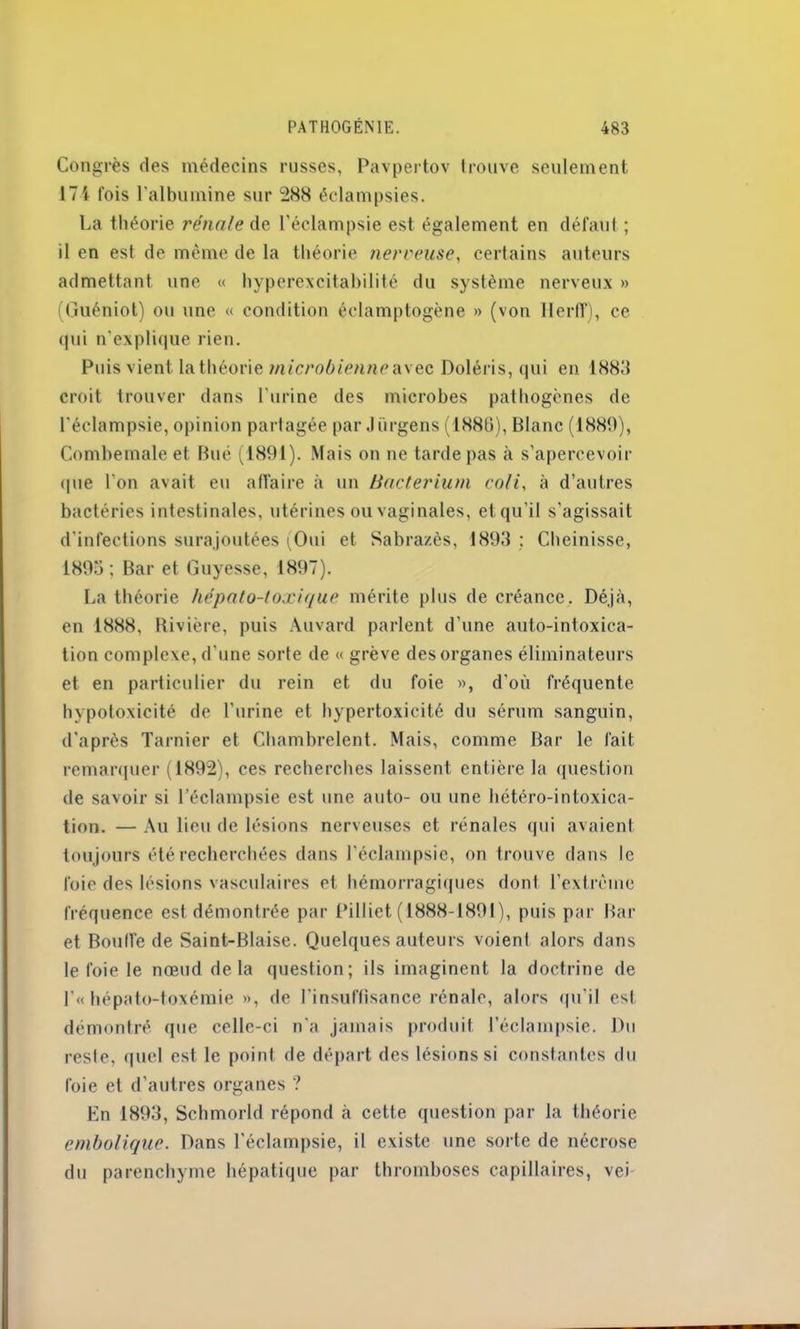 Congrès des médecins russes, Pavpertov trouve seulement 17i fois l'albumine sur 288 éclampsies. La théorie rénale de l’éclampsie est également en défaut; il en est de même de la théorie nerveuse, certains auteurs admettant une « hyperexcitabilité du système nerveux » (Guéniot) ou une « condition éclamptogène » (von Ileriï), ce qui n’explique rien. Puis vient la théorie microbienne avec Doléris, qui en 1883 croit trouver dans l’urine des microbes pathogènes de l'éclampsie, opinion partagée par Jürgens (1886), Blanc (1889), Combemale et Rué (1891). Mais on ne tarde pas à s’apercevoir que l’on avait eu affaire à un Bacterium coli, à d’autres bactéries intestinales, utérines ou vaginales, et qu’il s'agissait d’infections surajoutées (Oui et Sabrazès, 1893 ; Cheinisse, 1895; Bar et Guyesse, 1897). La théorie hépato-toxique mérite plus de créance. Déjà, en 1888, Rivière, puis Auvard parlent d’une auto-intoxica- tion complexe, d'une sorte de « grève des organes éliminateurs et en particulier du rein et du foie », d'où fréquente hypotoxicité de l'urine et hypertoxicité du sérum sanguin, d'après Tarnier et Chambrelent. Mais, comme Bar le fait remarquer (1892), ces recherches laissent entière la question de savoir si l’éclampsie est une auto- ou une hétéro-intoxica- tion. — Au lieu de lésions nerveuses et rénales qui avaient toujours été recherchées dans l’éclampsie, on trouve dans le foie des lésions vasculaires et hémorragiques dont l’extrême fréquence est démontrée par Pilliet ( 1888-1891 ), puis par Bar et Boude de Saint-Biaise. Quelques auteurs voient alors dans le foie le nœud delà question; ils imaginent la doctrine de l’« hépato-toxémie », de l’insuffisance rénale, alors qu'il est démontré que celle-ci n'a jamais produit l’éclampsie. Du reste, quel est le point de départ des lésions si constantes du foie et d’autres organes ? En 1893, Schmorld répond à cette question par la théorie embolique. Dans l'éclampsie, il existe une sorte de nécrose du parenchyme hépatique par thromboses capillaires, vei
