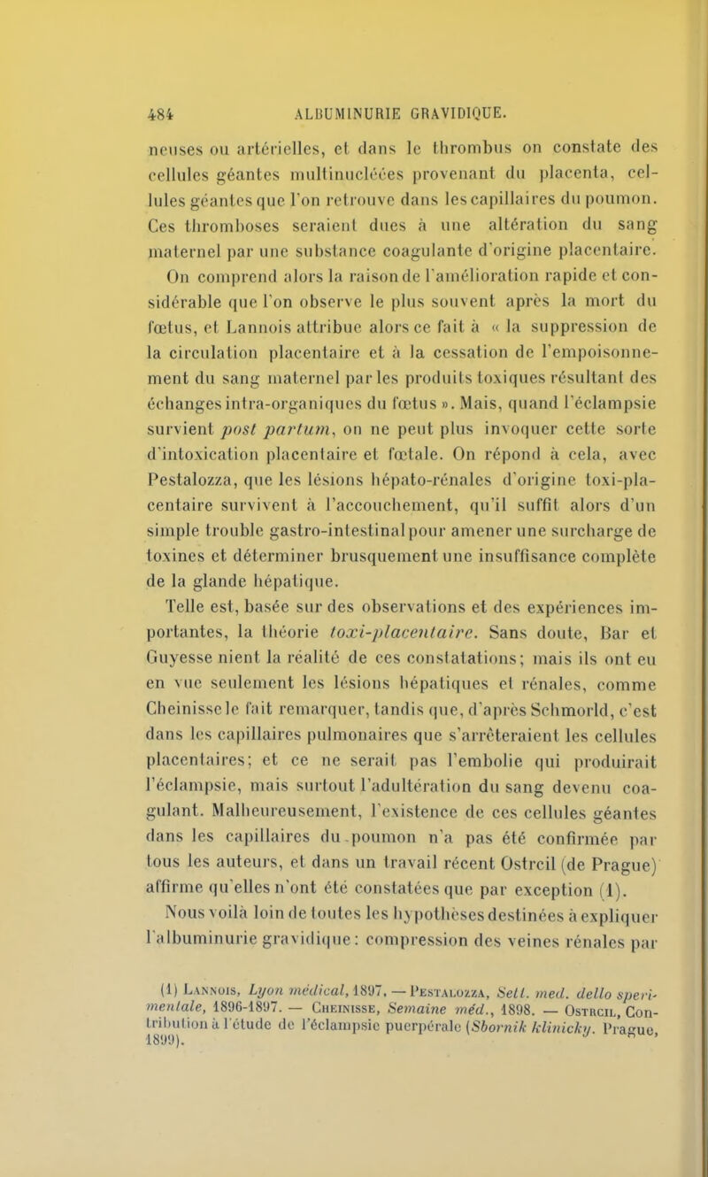 ncuses ou artérielles, et dans le thrombus on constate des cellules géantes multinucléées provenant du placenta, cel- lules géantes que l'on retrouve dans les capillaires du poumon. Ces thromboses seraient dues à une altération du sang maternel par une substance coagulante d'origine placentaire. On comprend alors la raison de l'amélioration rapide et con- sidérable que l'on observe le plus souvent après la mort du fœtus, et Lannois attribue alors ce fait à « la suppression de la circulation placentaire et à la cessation de l’empoisonne- ment du sang maternel parles produits toxiques résultant des échanges intra-organiques du fœtus ». Mais, quand l’éclampsie survient post partum, on ne peut plus invoquer cette sorte d’intoxication placentaire et fœtale. On répond à cela, avec Pestalozza, que les lésions hépato-rénales d'origine loxi-pla- centaire survivent à l’accouchement, qu'il suffit alors d’un simple trouble gastro-intestinal pour amener une surcharge de toxines et déterminer brusquement une insuffisance complète de la glande hépatique. Telle est, basée sur des observations et des expériences im- portantes, la théorie toxi-placentaire. Sans doute, Bar et Guyesse nient la réalité de ces constatations; mais ils ont eu en vue seulement les lésions hépatiques et rénales, comme Cheinisscle fait remarquer, tandis que, d'après Schmorld, c’est dans les capillaires pulmonaires que s’arrêteraient les cellules placentaires; et ce ne serait pas l’embolie qui produirait l’éclampsie, mais surtout l’adultération du sang devenu coa- gulant. Malheureusement, l’existence de ces cellules géantes dans les capillaires du poumon n’a pas été confirmée par tous les auteurs, et dans un travail récent Ostrcil (de Prague) affirme qu elles n'ont été constatées que par exception (1). Nous voilà loin de toutes les hypothèses destinées à expliquer l'albuminurie gravidique: compression des veines rénales par (1) Lannois, Lyon médical, 1897. —Pestalozza, Setl. med. dello speri- mentale, 1896-1897. — Cheinisse, Semaine méd., 1898. — Ostrcil, Con- trihution à l'étude do l'éclampsie puerpérale (Sbornik klinickv. Praeue 1899). J * ’