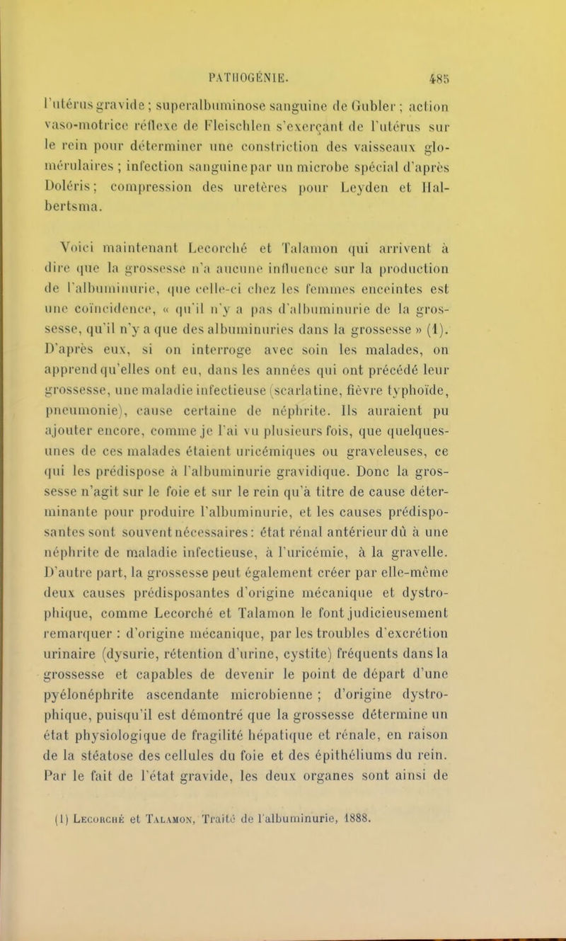 l'utérus gravide ; superalbuminose sanguine deGubler; action vaso-motrice réflexe de Fleischlen s’exerçant de l'utérus sur le rein pour déterminer une constriction des vaisseaux glo- mérulaires; infection sanguine par un microbe spécial d’après Doléris; compression des uretères pour Leyden et Hal- bertsma. Voici maintenant Lecorché et Talamon qui arrivent à dire que la grossesse n’a aucune influence sur la production de l’albuminurie, que celle-ci chez les femmes enceintes est une coïncidence, « qu'il n'y a pas d’albuminurie de la gros- sesse, qu'il n'y a que des albuminuries dans la grossesse » (1). D’après eux, si on interroge avec soin les malades, on apprend qu elles ont eu, dans les années qui ont précédé leur grossesse, une maladie infectieuse (scarlatine, fièvre typhoïde, pneumonie), cause certaine de néphrite. Ils auraient pu ajouter encore, comme je l'ai vu plusieurs fois, que quelques- unes de ces malades étaient uricérniques ou graveleuses, ce qui les prédispose à l’albuminurie gravidique. Donc la gros- sesse n’agit sur le foie et sur le rein qu’à titre de cause déter- minante pour produire l'albuminurie, et les causes prédispo- santes sont souvent nécessaires: état rénal antérieur dû à une néphrite de maladie infectieuse, à l’uricémie, à la gravelle. D’autre part, la grossesse peut également créer par elle-même deux causes prédisposantes d’origine mécanique et dystro- phique, comme Lecorché et Talamon le font judicieusement remarquer: d’origine mécanique, parles troubles d’excrétion urinaire (dysurie, rétention d’urine, cystite) fréquents dans la grossesse et capables de devenir le point de départ d’une pyélonéphrite ascendante microbienne ; d’origine dystro- phique, puisqu'il est démontré que la grossesse détermine un état physiologique de fragilité hépatique et rénale, en raison de la stéatose des cellules du foie et des épithéliums du rein. Par le fait de l'état gravide, les deux organes sont ainsi de (I) Lecorché et Talamon, Traité de l’albuminurie, 1888.