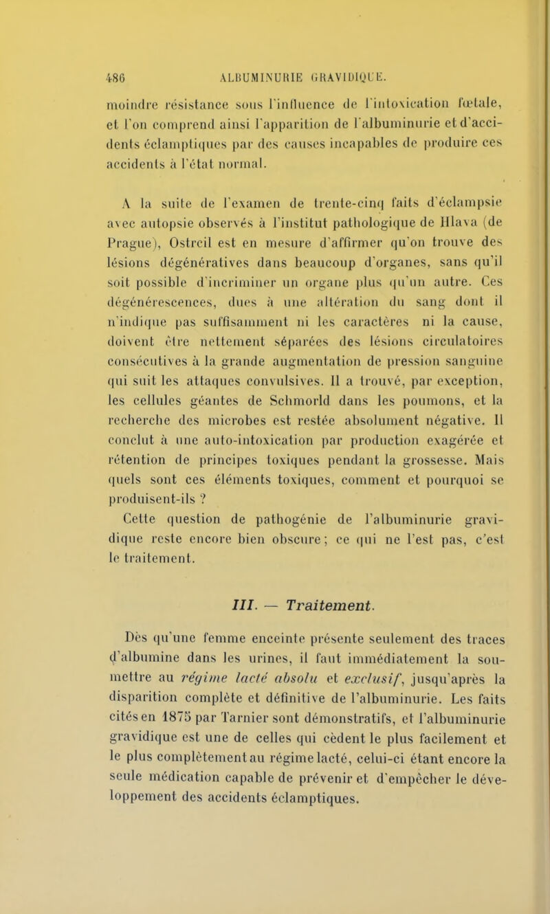 moindre résistance sous l'influence de l'intoxication fœtale, et l’on comprend ainsi l'apparition de l'albuminurie et d'acci- dents éclamptiques par des causes incapables de produire ces accidents à l’état normal. A la suite de l’examen de trente-cinq faits d’éclampsie avec autopsie observés à l’institut pathologique de Hlava (de Prague), Ostrcil est en mesure d'affirmer qu’on trouve des lésions dégénératives dans beaucoup d'organes, sans qu’il soit possible d’incriminer un organe plus qu'un autre. Ces dégénérescences, dues à une altération du sang dont il n'indique pas suffisamment ni les caractères ni la cause, doivent être nettement séparées des lésions circulatoires consécutives à la grande augmentation de pression sanguine qui suit les attaques convulsives. 11 a trouvé, par exception, les cellules géantes de Sehmorld dans les poumons, et la recherche des microbes est restée absolument négative. 11 conclut à une auto-intoxication par production exagérée et rétention de principes toxiques pendant la grossesse. Mais quels sont ces éléments toxiques, comment et pourquoi se produisent-ils ? Cette question de pathogénie de l’albuminurie gravi- dique reste encore bien obscure; ce qui ne l’est pas, c’esl le traitement. III. — Traitement. Dès qu'une femme enceinte présente seulement des traces d’albumine dans les urines, il faut immédiatement la sou- mettre au régime lacté absolu et exclusif, jusqu’après la disparition complète et définitive de l’albuminurie. Les faits cités en 1875 par Tarnier sont démonstratifs, et l’albuminurie gravidique est une de celles qui cèdent le plus facilement et le plus complètement au régimelacté, celui-ci étant encore la seule médication capable de prévenir et d’empêcher le déve- loppement des accidents éclamptiques.