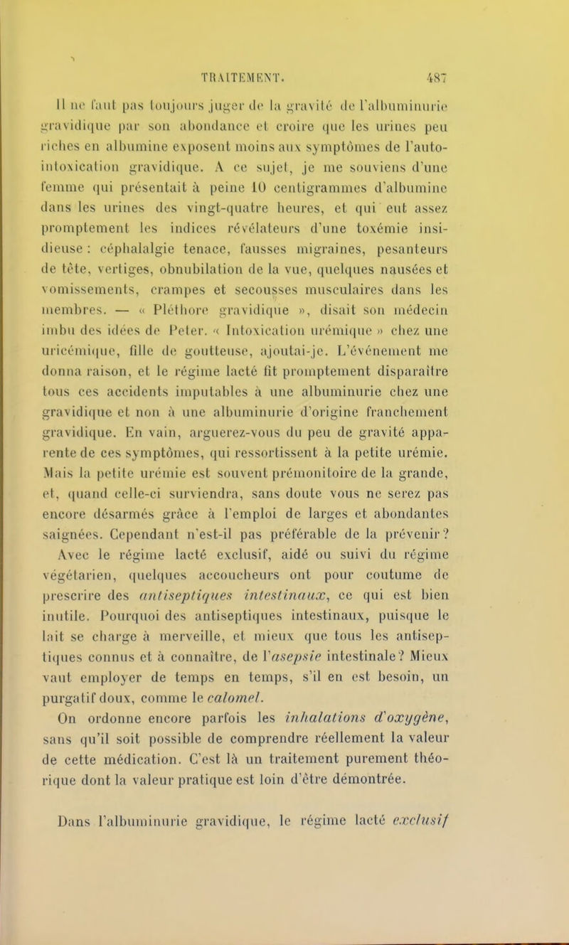 Il no l'uut pas toujours juger do la gravité de l'albuminurie gravidique par sou abondance et croire (pie les urines peu riches en albumine exposent moins aux symptômes de l'anto- intoxication gravidique. A ce sujet, je me souviens d’une femme qui présentait à peine 10 centigrammes d’albumine dans les urines des vingt-quatre heures, et qui eut assez promptement les indices révélateurs d’une toxémie insi- dieuse : céphalalgie tenace, fausses migraines, pesanteurs de tète, vertiges, obnubilation de la vue, quelques nausées et vomissements, crampes et secousses musculaires dans les membres. — « Pléthore gravidique », disait son médecin imbu des idées de Peter. «. Intoxication urémique » chez une uricémique, fille de goutteuse, ajoutai-je. L’événement me donna raison, et le régime lacté lit promptement disparaître tous ces accidents imputables à une albuminurie chez une gravidique et non à une albuminurie d’origine franchement gravidique. En vain, arguerez-vous du peu de gravité appa- rente de ces symptômes, qui ressortissent à la petite urémie. Mais la petite urémie est souvent prémonitoire de la grande, et, quand celle-ci surviendra, sans doute vous ne serez pas encore désarmés grâce à l'emploi de larges et abondantes saignées. Cependant n’est-il pas préférable de la prévenir? Avec le régime lacté exclusif, aidé ou suivi du régime végétarien, quelques accoucheurs ont pour coutume de prescrire des antiseptiques intestinaux, ce qui est bien inutile. Pourquoi des antiseptiques intestinaux, puisque le lait se charge à merveille, et mieux que tous les antisep- tiques connus et à connaître, de Y asepsie intestinale? Mieux vaut employer de temps en temps, s’il en est besoin, un purgatif doux, comme le calomel. On ordonne encore parfois les inhalations d'oxygène, sans qu’il soit possible de comprendre réellement la valeur de cette médication. C’est là un traitement purement théo- rique dont la valeur pratique est loin d’être démontrée. Dans l’albuminurie gravidique, le régime lacté exclusif