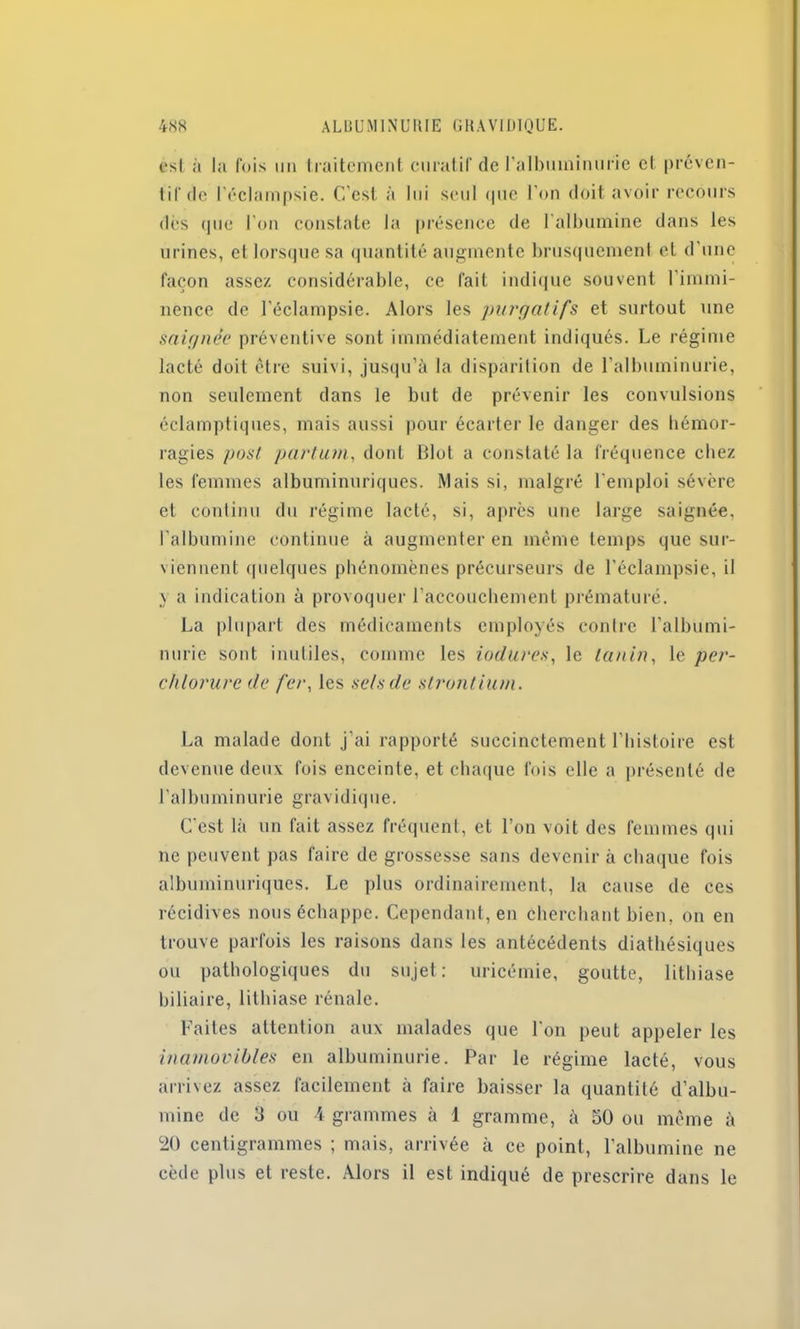 est à la fois un traitement curatif de l'albuminurie cl préven- tif de l'éclampsie. C’est à lui seul que l'on doit avoir recours dès que l’on constate la présence de l'albumine dans les urines, et lorsque sa quantité augmente brusquement et d’une façon assez considérable, ce fait indique souvent 1 immi- nence de l’éclampsie. Alors les purgatifs et surtout une saignée préventive sont immédiatement indiqués. Le régime lacté doit être suivi, jusqu’à la disparition de l’albuminurie, non seulement dans le but de prévenir les convulsions éclamptiques, mais aussi pour écarter le danger des hémor- ragies post partum, dont Mot a constaté la fréquence chez les femmes albuminuriques. Mais si, malgré l’emploi sévère et continu du régime lacté, si, après une large saignée, l’albumine continue à augmenter en même temps que sur- viennent quelques phénomènes précurseurs de l’éclampsie, il \ a indication à provoquer l’accouchement prématuré. La plupart des médicaments employés contre l'albumi- nurie sont inutiles, comme les iodures, le tanin, le per- chlorure de fer, les sels de strontium. La malade dont j'ai rapporté succinctement l’histoire est devenue deux fois enceinte, et chaque fois elle a présenté de l’albuminurie gravidique. C'est là un fait assez fréquent, et l’on voit des femmes qui ne peuvent pas faire de grossesse sans devenir à chaque fois albuminuriques. Le plus ordinairement, la cause de ces récidives nous échappe. Cependant, en cherchant bien, on en trouve parfois les raisons dans les antécédents diathésiques ou pathologiques du sujet: uricémie, goutte, lithiase biliaire, lithiase rénale. Faites attention aux malades que l'on peut appeler les inamovibles en albuminurie. Par le régime lacté, vous arrivez assez facilement à faire baisser la quantité d’albu- mine de 3 ou 4 grammes à 1 gramme, à 50 ou même à 20 centigrammes ; mais, arrivée à ce point, l’albumine ne cède plus et reste. Alors il est indiqué de prescrire dans le