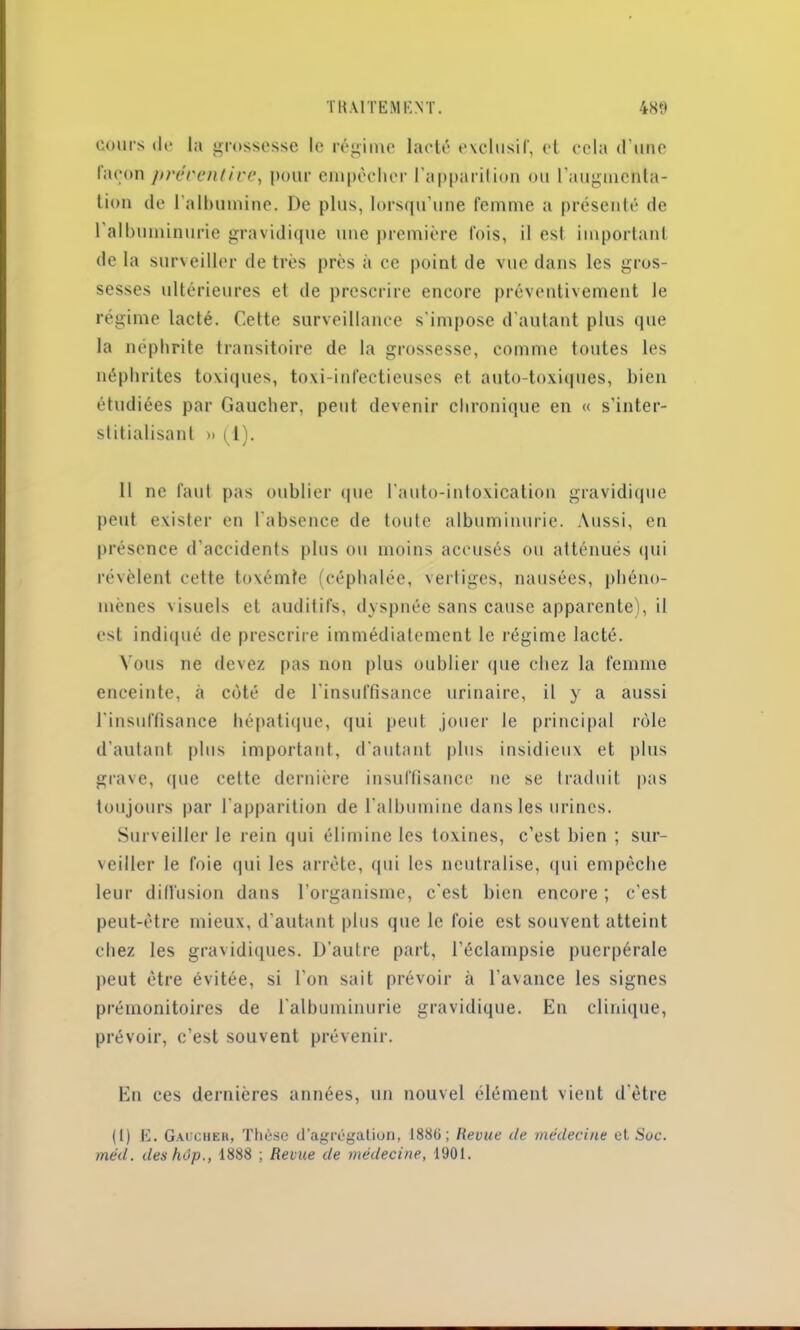 cours de la grossesse le régime lacté exclusif, et cela d’une façon jH'erentive, pour empêcher l’apparition ou l’augmenta- tion de 1 albumine. De plus, lorsqu’une femme a présenté de l'albuminurie gravidique une première fois, il est important de la surveiller de très près à ce point de vue dans les gros- sesses ultérieures et de prescrire encore préventivement le régime lacté. Cette surveillance s'impose d'autant plus que la néphrite transitoire de la grossesse, comme toutes les néphrites toxiques, toxi-infectieuses et auto-toxiques, bien étudiées par Gaucher, peut devenir chronique en « s’inter- stitialisanl » (1). Il ne faut pas oublier que l'auto-intoxication gravidique peut exister en l'absence de toute albuminurie. Aussi, en présence d’accidents plus ou moins accusés ou atténués qui révèlent cette toxémie (céphalée, vertiges, nausées, phéno- mènes visuels et auditifs, dyspnée sans cause apparente), il est indiqué de prescrire immédiatement le régime lacté. Vous ne devez pas non plus oublier que chez la femme enceinte, à côté de l’insuffisance urinaire, il y a aussi l'insuffisance hépatique, qui peut jouer le principal rôle d’autant plus important, d'autant plus insidieux et plus grave, que cette dernière insuffisance ne se traduit pas toujours par l'apparition de l'albumine dans les urines. Surveiller le rein qui élimine les toxines, c’est bien ; sur- veiller le foie qui les arrête, qui les neutralise, qui empêche leur diffusion dans l’organisme, c'est bien encore ; c’est peut-être mieux, d’autant plus que le foie est souvent atteint chez les gravidiques. D’autre part, l’éclampsie puerpérale peut être évitée, si l'on sait prévoir à l’avance les signes prémonitoires de lalbuminurie gravidique. En clinique, prévoir, c’est souvent prévenir. En ces dernières années, un nouvel élément vient d'être (1) E. Gaucher, Thèse d’agrégation, 1886; Revue de médecine et Soc. méd. des hop., 1888 ; Revue de médecine, 1901.