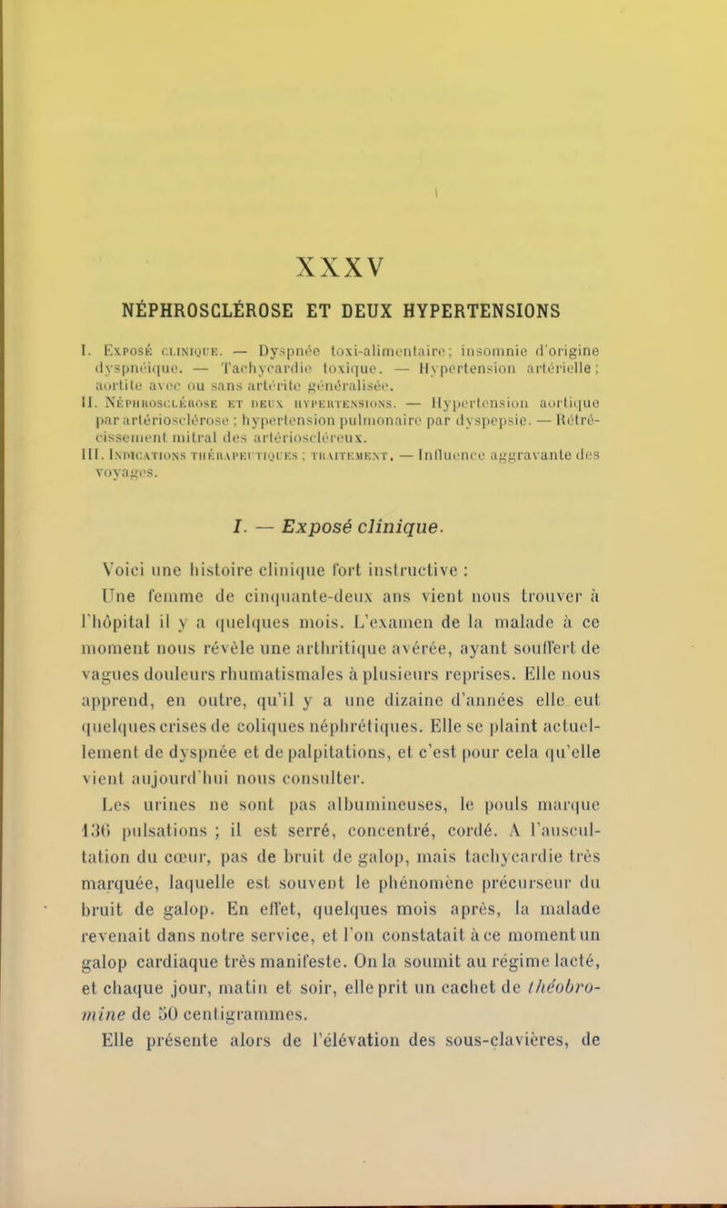 XXXV NÉPHROSCLÉROSE ET DEUX HYPERTENSIONS I. Exposé clinique. — Dyspnée toxi-alimentaire; insomnie d'origine dyspnéique. — Tachycardie toxique. — Hypertension artérielle; aortite avec ou sans artéritc généralisée. II. NÉPHROScLÉnosE et deux hvpertensions. — llypeiTonsion aortique par artériosclérose ; hypertension pulmonaire par dyspepsie. — Rétré- cissement mitral des artérioseléreux. III. Indications thérapeutiques ; traitement. — Inllucnce aggravante des voyages. I. — Exposé clinique. Voici une histoire clinique Tort instructive : Une femme de cinquante-deux ans vient nous trouver à l’hôpital il y a quelques mois. L’examen de la malade à ce moment nous révèle une arthritique avérée, ayant souffert de vagues douleurs rhumatismales à plusieurs reprises. Elle nous apprend, en outre, qu’il y a une dizaine d’années elle eut quelques crises de coliques néphrétiques. Elle se plaint actuel- lement de dyspnée et de palpitations, et c’est pour cela qu’elle vient aujourd'hui nous consulter. Les urines ne sont pas albumineuses, le pouls marque 136 pulsations ; il est serré, concentré, cordé. A l’auscul- tation du cœur, pas de bruit de galop, mais tachycardie très marquée, laquelle est souvent le phénomène précurseur du bruit de galop. En effet, quelques mois après, la malade revenait dans notre service, et l'on constatait à ce moment un galop cardiaque très manifeste. On la soumit au régime lacté, et chaque jour, matin et soir, elle prit un cachet de Ihéobro- rnine de 50 centigrammes. Elle présente alors de l’élévation des sous-clavières, de