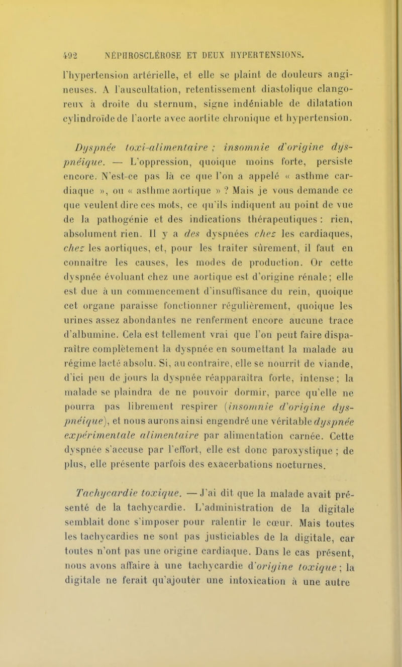 l'hypertension artérielle, et elle se plaint de douleurs angi- neuses. A l'auscultation, retentissement diastolique dange- reux à droite du sternum, signe indéniable de dilatation cylindroïdcde l'aorte avec aortite chronique et hypertension. Dyspnée toxi-alimentaire ; insomnie d'origine dys- pnéique. — L’oppression, quoique moins forte, persiste encore. N’est-ce pas là ce que l’on a appelé « asthme car- diaque », ou « asthme aortique » ? Mais je vous demande ce <1 ue veulent dire ces mots, ce qu'ils indiquent au point de vue de la pathogénie et des indications thérapeutiques: rien, absolument rien. 11 y a des dyspnées chez les cardiaques, chez les aortiques, et, pour les traiter sûrement, il faut en connaître les causes, les modes de production. Or cette dyspnée évoluant chez une aortique est d’origine rénale; elle est due à un commencement d’insuffisance du rein, quoique cet organe paraisse fonctionner régulièrement, quoique les urines assez abondantes ne renferment encore aucune trace d’albumine. Cela est tellement vrai que l’on peut faire dispa- raître complètement la dyspnée en soumettant la malade au régime lacté absolu. Si, au contraire, elle se nourrit de viande, d'ici peu de jours la dyspnée réapparaîtra forte, intense; la malade se plaindra de ne pouvoir dormir, parce qu’elle ne pourra pas librement respirer (insomnie d'origine dys- pnéique), et nous aurons ainsi engendré une véritable dyspnée expérimentale alimentaire par alimentation carnée. Cette dyspnée s'accuse par l’effort, elle est donc paroxystique ; de plus, elle présente parfois des exacerbations nocturnes. Tachycardie toxique. —J’ai dit que la malade avait pré- senté de la tachycardie. L’administration de la digitale semblait donc s’imposer pour ralentir le cœur. Mais toutes les tachycardies ne sont pas justiciables de la digitale, car toutes n’ont pas une origine cardiaque. Dans le cas présent, nous avons affaire à une tachycardie d origine toxique ; la digitale ne ferait qu’ajouter une intoxication à une autre