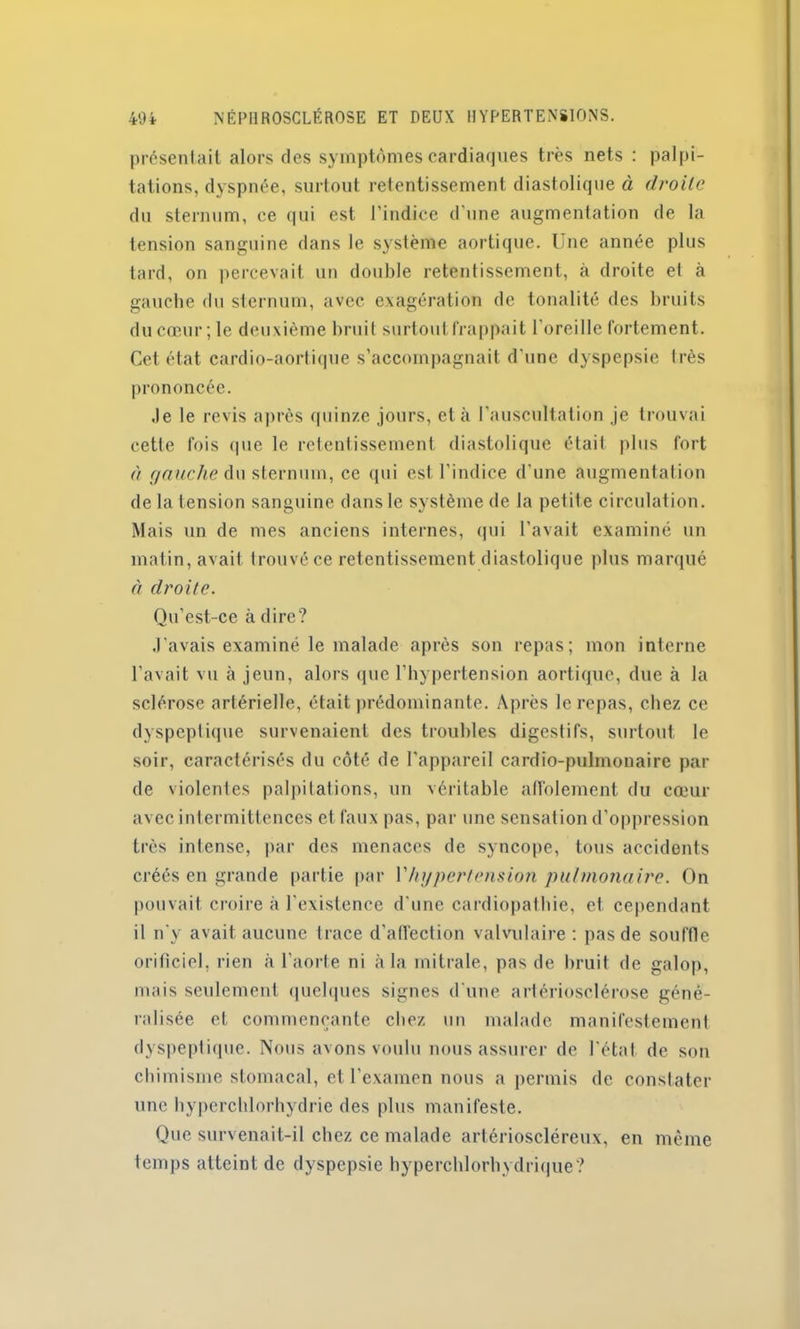 présentait alors des symptômes cardiaques très nets : palpi- tations, dyspnée, surtout retentissement diastolique à droite du sternum, ce qui est l’indice d'une augmentation de la tension sanguine dans le système aortique. Une année plus tard, on percevait un double retentissement, à droite et à gauche du sternum, avec exagération de tonalité des bruits du cœur; le deuxième bruit surtout frappait l’oreille fortement. Cet état cardio-aortique s’accompagnait d'une dyspepsie très prononcée. Je le revis après quinze jours, et à l’auscultation je trouvai cette fois que le retentissement diastolique était plus fort à gauche du sternum, ce qui est l’indice d'une augmentation de la tension sanguine dans le système de la petite circulation. Mais un de mes anciens internes, qui l'avait examiné un matin, avait trouvé ce retentissement diastolique plus marqué à droite. Qu’est-ce à dire? J’avais examiné le malade après son repas; mon interne l’avait vu à jeun, alors que l’hypertension aortique, due à la sclérose artérielle, était prédominante. Après le repas, chez ce dyspeptique survenaient des troubles digestifs, surtout le soir, caractérisés du côté de l'appareil cardio-pulmonaire par de violentes palpitations, un véritable affolement du cœur avec intermittences et faux pas, par une sensation d’oppression très intense, par des menaces de syncope, tous accidents créés en grande partie par Vhypertension pulmonaire. On pouvait croire à l'existence d'une cardiopathie, et cependant il n'y avait aucune trace d'afFection valvulaire: pas de souffle orificiel, rien à l’aorte ni à la mitrale, pas de bruit de galop, mais seulement quelques signes d'une artériosclérose géné- ralisée et commençante chez un malade manifestement dyspeptique. Nous avons voulu nous assurer de l'état de son chimisme stomacal, et l'examen nous a permis de constater une hyperchlorhydrie des plus manifeste. Que survenait-il chez ce malade artérioscléreux, en même temps atteint de dyspepsie hyperchlorhydrique?