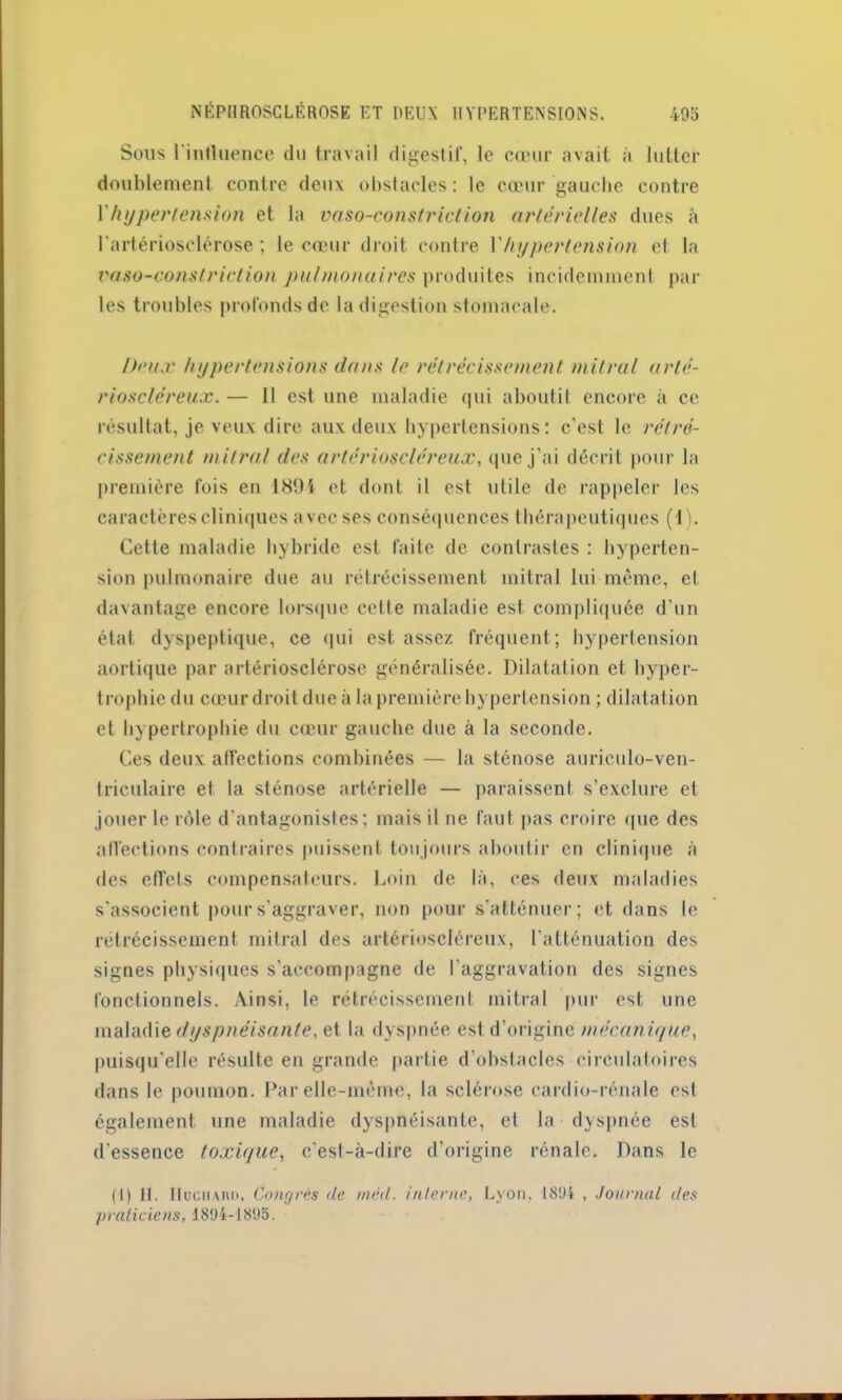 Sous l'influence du travail digestif, le cœur avait à lutter doublement contre deux obstacles: le cœur gauche contre Vhypertension et la vaso-constriction artérielles dues à l'artériosclérose; le cœur droit contre Y hypertension et la vaso-constriction pulmonaires produites incidemment par les troubles profonds de la digestion stomacale. Doux hypertensions dans le rétrécissement mitral arté- rioscléreux. — 11 est une maladie qui aboutit encore à ce résultat, je veux dire aux deux hypertensions: c'est le rétré- cissement mitral des artérioscléreux, que j’ai décrit pour la première fois en 1894 et dont il est utile de rappeler les caractères cliniques avec ses conséquences thérapeutiques (1). Cette maladie hybride est faite de contrastes : hyperten- sion pulmonaire due au rétrécissement mitral lui môme, et davantage encore lorsque cette maladie est compliquée d’un état dyspeptique, ce qui est assez fréquent; hypertension aortique par artériosclérose généralisée. Dilatation et hyper- trophie du cœur droit due à la première hypertension ; dilatation et hypertrophie du cœur gauche due à la seconde. Ces deux affections combinées — la sténose auriculo-ven- triculaire et la sténose artérielle — paraissent s’exclure et jouer le rôle d’antagonistes; mais il ne faut pas croire que des affections contraires puissent toujours aboutir en clinique à des effets compensateurs. Loin de là, ces deux maladies s'associent pour s'aggraver, non pour s'atténuer; et dans le rétrécissement mitral des artérioscléreux, l’atténuation des signes physiques s’accompagne de l’aggravation des signes fonctionnels. Ainsi, le rétrécissement mitral pur est une maladie dyspnéisante, et la dyspnée est d’origine mécanique, puisqu'elle résulte en grande partie d’obstacles circulatoires dans le poumon. Par elle-même, la sclérose cardio-rénale est également une maladie dyspnéisante, et la dyspnée est d’essence toxique, c’est-à-dire d’origine rénale. Dans le (l) II. IIuchard, Congrès de rnéd. interne, Lyon, 1894 , Journal des praticiens, 1894-1895.