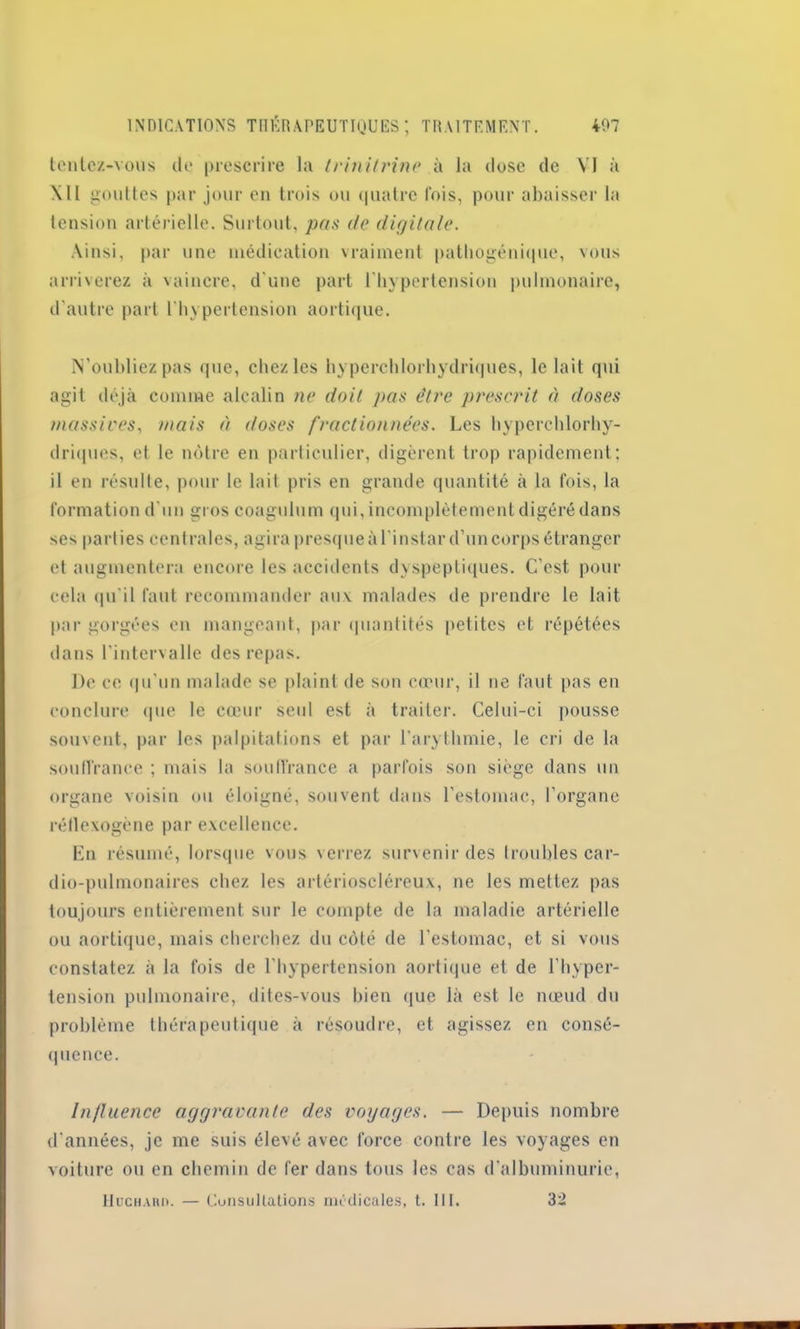 tentez-vous de prescrire la trinitrine à la dose de VI à \11 gouttes par jour en trois ou quatre fois, pour abaisser la tension artérielle. Surtout, pas de digitale. Ainsi, par une médication vraiment pathogénique, vous arriverez à vaincre, d'une part l'hypertension pulmonaire, d'autre part l'hypertension aortique. N’oubliez pas que, chez les hyperchlorhydriques, le lait qui agit déjà comme alcalin ne doit pas être prescrit à doses massives, mais à doses fractionnées. Les hyperchlorhy- driques, et le nôtre en particulier, digèrent trop rapidement; il en résulte, pour le lait pris en grande quantité à la fois, la formation d'un gros coagulum qui, incomplètement digéré dans ses parties centrales, agirapresqueàl'instar d’uncorps étranger et augmentera encore les accidents dyspeptiques. C'est pour cela qu'il faut recommander auv malades de prendre le lait par gorgées en mangeant, par quantités petites et répétées dans l’intervalle des repas. De ce qu’un malade se plaint de son cœur, il ne faut pas en conclure que le cœur seul est à traiter. Celui-ci pousse souvent, par les palpitations et par l'arythmie, le cri de la souffrance ; mais la souffrance a parfois son siège dans un organe voisin ou éloigné, souvent dans l'estomac, l’organe réflexogène par excellence. En résumé, lorsque vous verrez survenir des troubles car- dio-pulmonaires chez les artérioscléreux, ne les mettez pas toujours entièrement sur le compte de la maladie artérielle ou aortique, mais cherchez du côté de l’estomac, et si vous constatez à la fois de l'hypertension aortique et de l’hyper- tension pulmonaire, dites-vous bien que là est le nœud du problème thérapeutique à résoudre, et agissez en consé- quence. Influence aggravante des voyages. — Depuis nombre d’années, je me suis élevé avec force contre les voyages en voiture ou en chemin de fer dans tous les cas d'albuminurie, Huchaiw. — Consultations médicales, t. III. 32