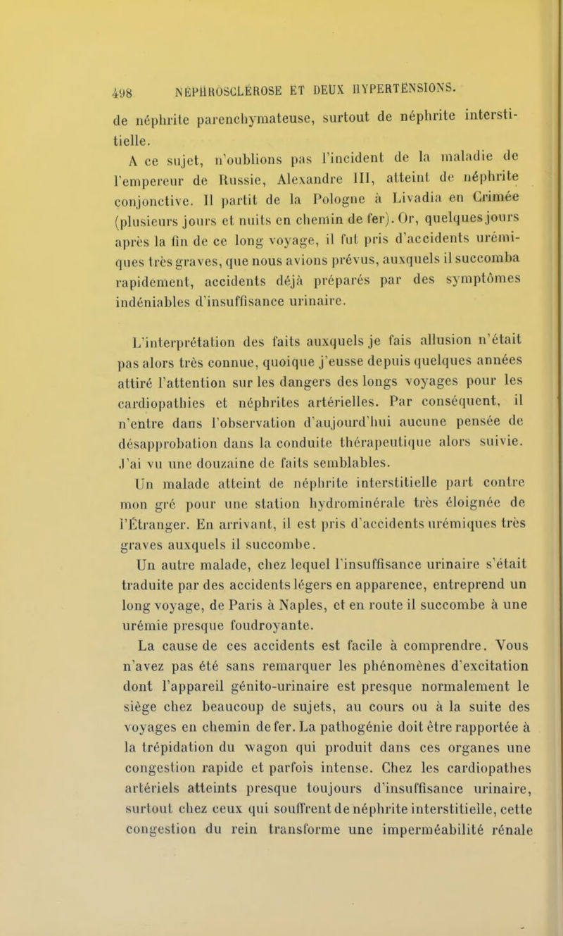 de néphrite parenchymateuse, surtout de néphrite intersti- tielle. A ce sujet, n oublions pas l’incident de la maladie de l'empereur de Russie, Alexandre III, atteint de néphiite conjonctive. 11 partit de la Pologne a Livadia en Grimée (plusieurs jours et nuits en chemin de 1er). Or, quelques jours après la lin de ce long voyage, il fut pris d’accidents urémi- ques très graves, que nous avions prévus, auxquels il succomba rapidement, accidents déjà préparés par des symptômes indéniables d’insuffisance urinaire. L’interprétation des laits auxquels je fais allusion n’était pas alors très connue, quoique j’eusse depuis quelques années attiré l’attention sur les dangers des longs voyages pour les cardiopathies et néphrites artérielles. Par conséquent, il n’entre dans l’observation d’aujourd’hui aucune pensée de désapprobation dans la conduite thérapeutique alors suivie. J’ai vu une douzaine de faits semblables. Un malade atteint de néphrite interstitielle part contre mon gré pour une station hydrominérale très éloignée de l’Étranger. En arrivant, il est pris d’accidents urémiques très graves auxquels il succombe. Un autre malade, chez lequel l'insuffisance urinaire s’était traduite par des accidents légers en apparence, entreprend un long voyage, de Paris à Naples, et en route il succombe à une urémie presque foudroyante. La cause de ces accidents est facile à comprendre. Vous n’avez pas été sans remarquer les phénomènes d’excitation dont l’appareil génito-urinaire est presque normalement le siège chez beaucoup de sujets, au cours ou à la suite des voyages en chemin de fer. La pathogénie doit être rapportée à la trépidation du wagon qui produit dans ces organes une congestion rapide et parfois intense. Chez les cardiopathes artériels atteints presque toujours d’insuffisance urinaire, surtout chez ceux qui souffrent de néphrite interstitielle, cette congestion du rein transforme une imperméabilité rénale