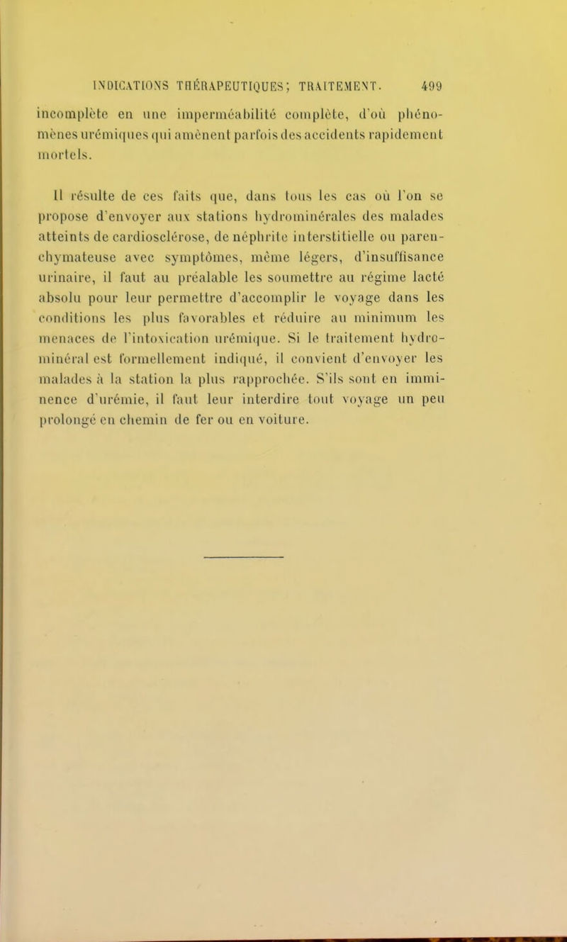 incomplète en une imperméabilité complète, d’où phéno- mènes urémiques qui amènent parfois des accidents rapidement mortels. Il résulte de ces faits que, dans tous les cas où l’on se propose d’envoyer aux stations hydrominérales des malades atteints de cardiosclérose, de néphrite interstitielle ou paren- chymateuse avec symptômes, même légers, d’insuflisance urinaire, il faut au préalable les soumettre au régime lacté absolu pour leur permettre d’accomplir le voyage dans les conditions les plus favorables et réduire au minimum les menaces de l’intoxication urémique. Si le traitement hydro- minéral est formellement indiqué, il convient d’envoyer les malades à la station la plus rapprochée. S’ils sont en immi- nence d’urémie, il faut leur interdire tout voyage un peu prolongé en chemin de fer ou en voiture.