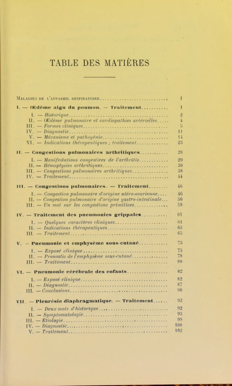 TABLE DES MATIÈRES Maladies de l’appareil respiratoire t 1 I. — OEilème aigu du poumon. — Traitement 1 I. — Historique 2 II. — Œdème pulmonaire et cardiopathies artérielles 4 III. — Formes cliniques 5 IV. — Diagnostic Il V. — Mécanisme et pathogénie 14 VI. — Indications thérapeutiques ; traitement 23 II. — Congestions pulmonaires arthritiques 28 I. — Manifestations congestives de l’arthritis 29 II. — Hémoptysies arthritiques 30 III. — Congestions pulmonaires arthritiques 38 IV. — Traitement 44 III. — Congestions pulmonaires. — Traitement 46 I. — Congestion pulmonaire d'origine utéro-ovarienne.... 46 II. — Congestion pulmonaire d’origine gastro-intestinale... 50 III. — Un mot sur les congestions primitives 58 IV. — Traitement des pneumonies grippales 61 I. — Quelques caractères cliniques 61 II. — Indications thérapeutiques 63 III. — Traitement 65 V. — Pneumonie et emphysème sous-cutané 73 I. — Exposé clinique 73 II. —Pronostic de l’emphysème sous-cutané 78 III. — Traitement 80 Vi. — Pneumonie cérébrale des entants 82 I. — Exposé clinique 82 II. — Diagnostic 87 III. —Conclusions 90 Vil. —pleurésie diaphragmatique. —Traitement 92 I. — Deux mots d’historique 92 II. — Symptomatologie 68 III. — Etiologie 69 IV. — Diagnostic 160 V. — Traitement 162