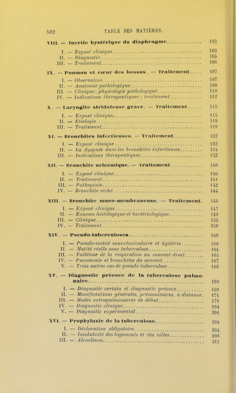 VIII. — Inertie hystérique «lu diaphragme 103 I. — Exposé clinique 103 II. — Diagnostic 104 III. — Traitement 100 IX. — Poumon et cœur des bossus. — Traitement 107 I. — Observation 107 II. — Anatomie pathologique 108 III. — Clinique-, physiologie pathologique 110 IV. — Indications thérapeutiques ; traitement 112 X. — Laryngite striduleusc grave. — Traitement 115 I. — Exposé clinique 115 II. — Etiologie 119 III. — Traitement 119 XI. — Bronchites infectieuses. — Traitement 122 I. — Exposé clinique 122 II. — La dyspnée dans les bronchites infectieuses 134 III. — Indications thérapeutiques 132 XII. — Bronchite uricémique. — Traitement 140 I. — Exposé clinique 140 II. — Traitement... 141 III. — Pathogénie 142 IV. — Bronchite sèche 144 XIII. — Bronchite muco membraneuse. — Traitement. 140 I. — Exposé clinique 147 II. — Examen histologique et bactériologique 149 III. — Clinique 153 IV. — Traitement 158 XIV. — Pseudo-tuberculoses J60 I. — Pseudo-matité sous-claviculaire et hystérie 160 II. — Matité réelle sans tuberculose 164 III. — Faiblesse de la respiration au sommet droit 165 IV. — Pneumonie et bronchites du sommet 167 V. — Trois autres cas de pseudo-tuberculose 168 XV. — Diagnostic précoce de la tuberculose pulmo- naire 16<) I. — Diagnostic certain et diagnostic précoce 169 II. — Manifestations générales, prémonitoires, à distance. 171 III. — Modes exlrapulmonaires de début 179 IV. — Diagnostic clinique 194 V. — Diagnostic expérimental 201 XVI. — Prophylaxie de la tuberculose 204 I. — Déclaration obligatoire 204 II. — Insalubrité des logements et des villes 208 III. — Alcoolisme 211