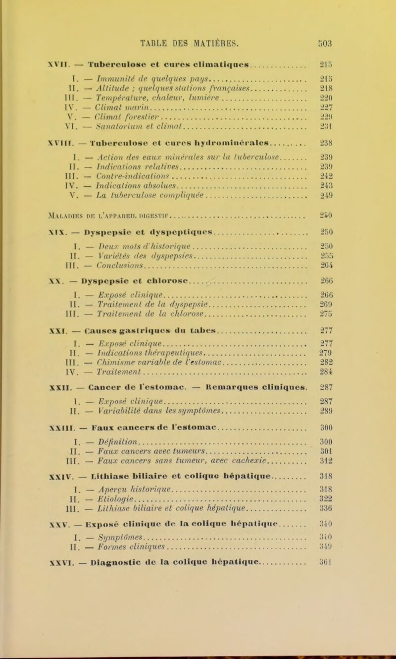 XVII. — Tuberculose et cures climatiques 21a I. — Immunité de quelques pays 215 II. — Altitude ; quelques stations françaises 218 III. — Température, chaleur, lumière 220 IV. — Climat marin 227 V. — Climat forestier 22!) VI. — Sanatorium et climat 281 XVIII. —Tuberculose et cures Iiyilrominéralcs ... 238 I. — Action des eaux minérales sur la tuberculose 239 II. — Indications relatives 239 III. — Contre-indications 242 IV. — Indications absolues 243 V. — La tuberculose compliquée 249 Maladies de l’appareil digestif 250 XIX. — Dyspepsie et dyspeptiques 250 I. — Deux mots d'historique 250 II. — I 'ariétés des dyspepsies 255 III. — Conclusions 2G4 XX. — Dyspepsie et chlorose 266 I. — Exposé clinique 266 II. — Traitement de la dyspepsie 2G9 III. — Traitement de la chlorose 275 XXI. — Causes gastriques du tabes 277 I. — Exposé clinique 277 II. — Indications thérapeutiques 279 III. — Chimisme variable de l’estomac 282 IV. — Traitement 284 XXII. — Cancer de l'estomac. — Démarqués cliniques. 287 I. — Exposé clinique 287 II. — Variabilité dans les symptômes 289 XXIII. — Faux cancers de l’estomac 300 I. — Définition 300 II. — Faux cancers avec tumeurs 301 III. — Faux cancers sans tumeur, avec cachexie 312 XXIV. — Litlli ase biliaire et colique hépatique 318 I. — Aperçu historique 318 II. — Etiologie 322 III. — Lithiase biliaire et colique hépatique 336 XXV. — Exposé clinique «le la coli«|iie hépali«|ue 340 I. — Symptômes 310 II. — Formes cliniques 349 XXVI. — Diagnostic «le la coli«iue hépatique 361