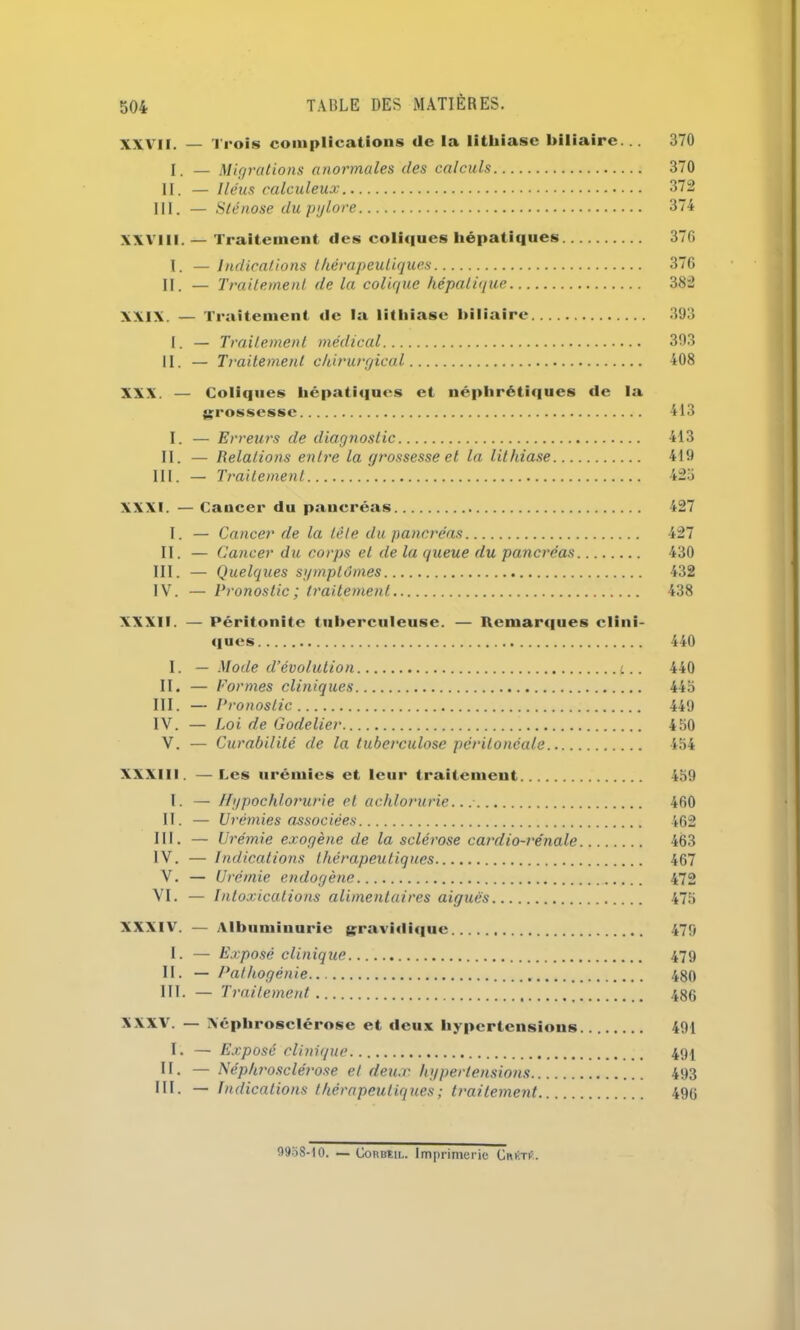 XXVII. — Trois complications de la lithiase biliaire... 370 I. — Migrations anormales des calculs 370 II. — Iléus calculeux 372 III. — Sténose du pylore 374 XXVIII. — Traitement des coliques hépatiques 376 I. — Indications thérapeutiques 376 II. — Traitement de la colique hépatique 382 XXIX. — Traitement de la lithiase biliaire 393 I. — Traitement médical 393 II. — Traitement chirurgical 408 XXX. — Coliques hépatiques et néphrétiques de la grossesse 413 I. — Erreurs de diagnostic 413 II. — Relations entre la grossesse et la lithiase 419 III. — Traitement 423 XXXI. — Cancer du pancréas 427 I. — Cancer de la tête du pancréas 427 II. — Cancer du corps et de la queue du pancréas 430 III. — Quelques symptômes 432 IV. — Pronostic; traitement 438 XXXII. — Péritonite tuberculeuse. — Remarques clini- ques 440 I. — Mode d’évolution 440 II. — F 'ormes cliniques 443 III. — Pronostic 449 IV. — Loi de Godelier 450 V. — Curabilité de la tuberculose péritonéale 454 XXXIII. —Les urémies et leur traitement 459 I. —Hypochlorurie et aclilorurie.. : 460 II. — Urémies associées 462 III. — Urémie exogène de la sclérose cardio-rénale 463 IV. — Indications thérapeutiques 467 V. — Urémie endogène 472 VI. — Intoxications alimentaires aiguës 475 XXXIV. — Albuminurie gravidique 479 I. — Exposé clinique 479 II. — Pathogénie 480 III. — Traitement 486 XXXV. — Xépliroselérose et deux hypertensions 491 I. — Exposé clinique 494 II. — Néphrosclérose et deux hypertensions 493 III. — Indications thérapeutiques ; traitement 496 99o8-10. — Corbeil. Imprimerie CmiTtf.