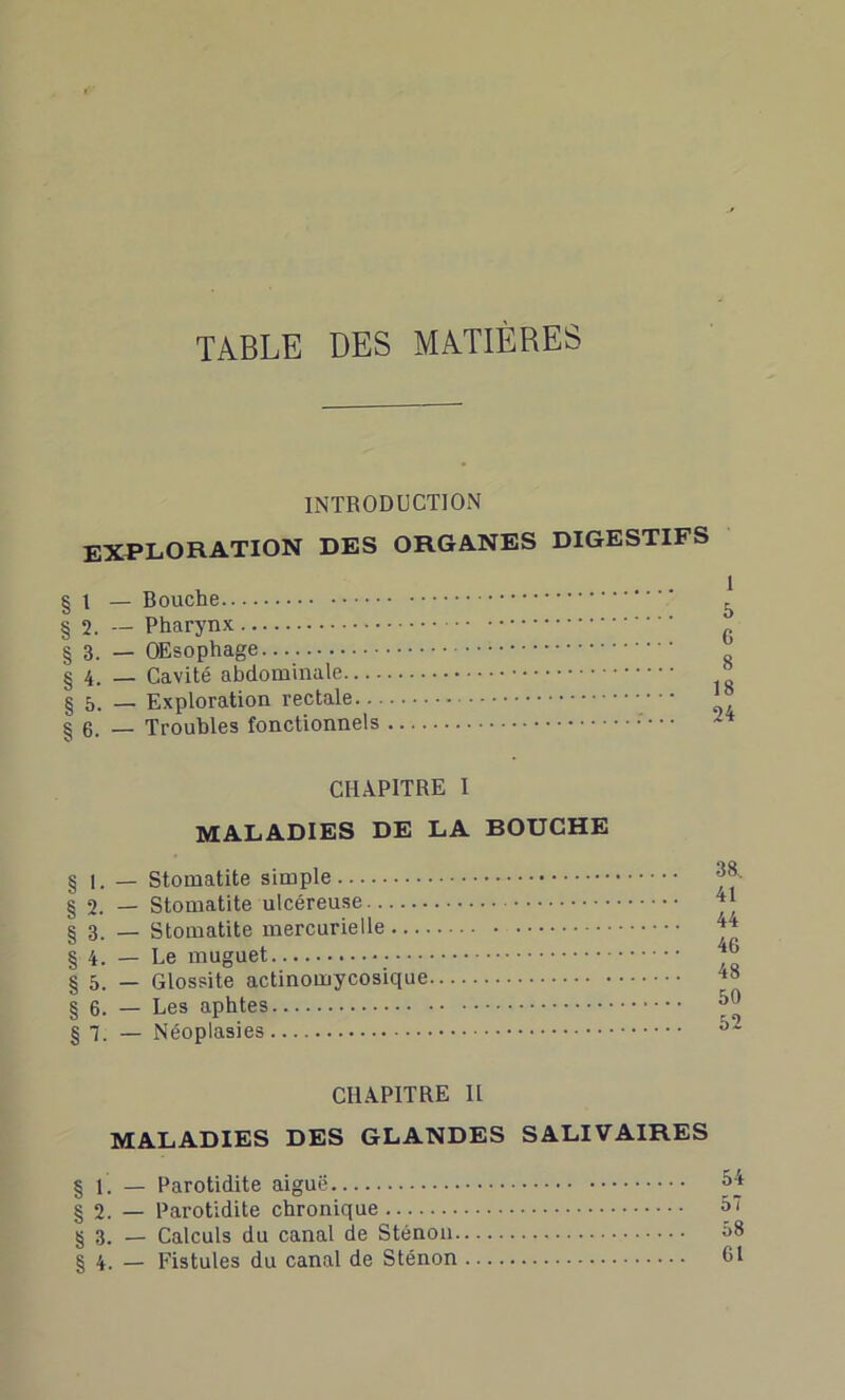 TABLE DES MATIÈRES INTRODUCTION EXPLORATION DES ORGANES DIGESTIFS § i — Bouche § 2. — Pharynx § 3. — OEsophage §4. — Cavité abdominale § 5. — Exploration rectale § 6. — Troubles fonctionnels CHAPITRE 1 MALADIES DE LA BOUCHE § 1. — Stomatite simple § 2. — Stomatite ulcéreuse § 3. — Stomatite mercurielle § 4. — Le muguet § 5. — Glossite actinomycosique § 6. — Les aphtes § 7. — Néoplasies CHAPITRE II MALADIES DES GLANDES SALIVAIRES § f. — Parotidite aiguë § 2. — Parotidite chronique § 3. — Calculs du canal de Sténon § 4. — Fistules du canal de Sténon 1 5 6 8 18 24 38, 41 44 46 48 50 52 54 57 58 61