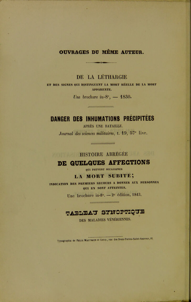 OUVRAGES DD MÊME ADTEDR. DE LA LÉTHARGIE ET DES SIGNES QUI DISTINGUENT LA MORT RÉELLE DE LA MORT APPARENTE. Une brochure m-8°, — 1830. DANGER DES INHUMATIONS PRÉCIPITÉES APRÈS UNE BATAILLE. Journal des sciences militaires, t. 19, 57e livr. Tl HISTOIRE ABRÉGÉE DE QUELQUES AFFECTIONS 1 QDI PEUVENT OCCASIONER LA MORT SUBITE; INDICATION DES PREMIERS SECOURS A DONNER AUX PERSONNES QUI EN SONT ATTEINTES. Une brochure in-8°.—2e édition, 1843. TABLEAU S7UOFTIQTXE DES MALADIES VÉNÉRIENNES. Typographie clc Félix Malteste et Comp., tue des Dcax-Portcs-Saint-Sauveur, 18.