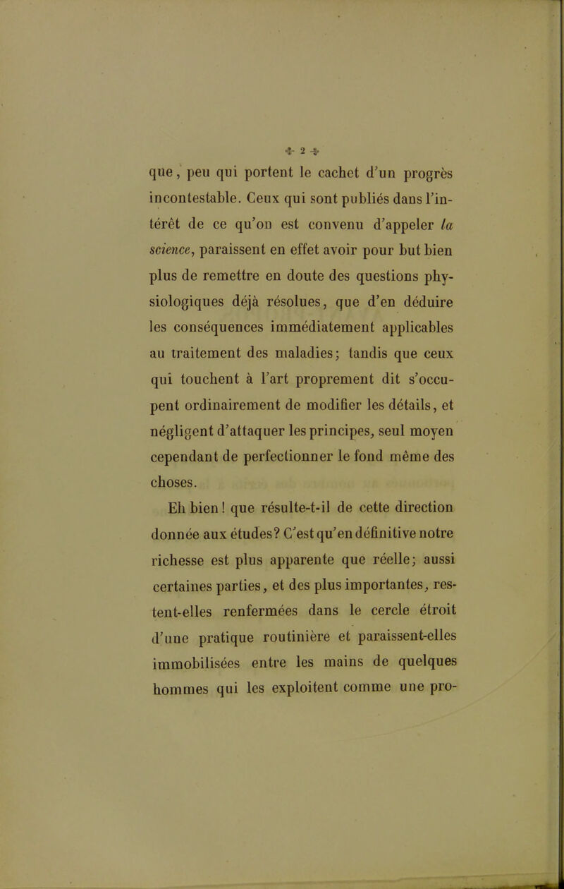 que, peu qui portent le cachet d'un progrès incontestable. Ceux qui sont publiés dans l’in- térêt de ce qu’on est convenu d’appeler la science, paraissent en effet avoir pour but bien plus de remettre en doute des questions phy- siologiques déjà résolues, que d’en déduire les conséquences immédiatement applicables au traitement des maladies; tandis que ceux qui touchent à l’art proprement dit s’occu- pent ordinairement de modifier les détails, et négligent d’attaquer les principes, seul moyen cependant de perfectionner le fond même des choses. Eli bien ! que résulte-t-il de cette direction donnée aux études? C’est qu’en définitive notre richesse est plus apparente que réelle; aussi certaines parties, et des plus importantes, res- tent-elles renfermées dans le cercle étroit d’une pratique routinière et paraissent-elles immobilisées entre les mains de quelques hommes qui les exploitent comme une pro-