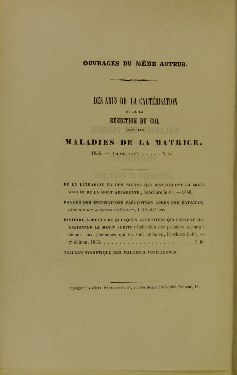 OUVRAGES DU MÊME ACTEUR. DES ABUS DE U CAUTÉRISATION ET DE LA RÉSECTION DU COL DANS LES MAL4DÏES DE LA MATRICE. 1846. — Un vol. in 8° U îv. DE LA LÉTHARGIE ET DES SIGNES QUI DISTINGUENT LA MORT iiÉELLE DE LA MORT APPARENTE, brochureln-8°. — 1830. DANGER DES INHUMATIONS rHÉCIPITÉES APRÈS UNE BATAILLE, Journal des sciences militaires, 1.19, 67° livr. HISTOIRE ABRÉGÉE DE QUELQUES AFFECTIONS QUI PEUVENT OC- CASIONNER LA MORT SUBITE ; indication des premiers secours à donner aux personnes qui en sont atieintes, brociiure in-8°. — 2' édition, 1843 2 fr. TABLEAU SYNOPTIQUE DES MALADIES VÉ.\ÉRIENNES. Typographie Félix Mai.testf. et C<-, rue îles Dcux-Portcs-Saint-Sauveur, 18.