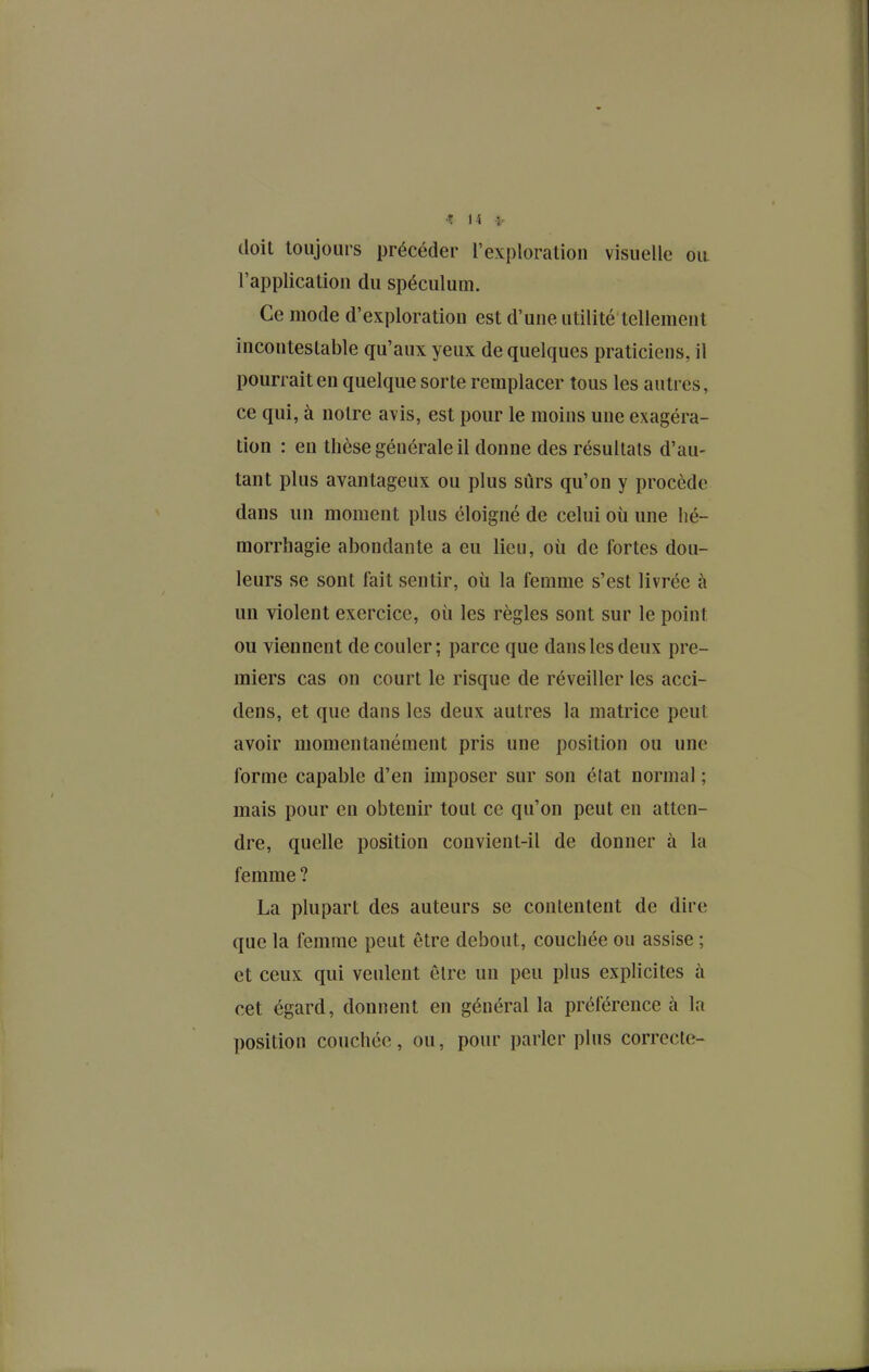 doit toujours précéder l'exploration visuelle ou l'application du spéculum. Ce mode d'exploration est d'une utilité tellement incontestable qu'aux yeux de quelques praticiens, il pourrait en quelque sorte remplacer tous les autres, ce qui, à notre avis, est pour le moins une exagéra- tion : en thèse générale il donne des résultais d'au- tant plus avantageux ou plus sûrs qu'on y procède dans un moment plus éloigné de celui où une hé- morrliagie abondante a eu lieu, où de fortes dou- leurs se sont fait sentir, où la femme s'est livrée à un violent exercice, où les règles sont sur le point ou viennent de couler; parce que dans les deux pre- miers cas on court le risque de réveiller les acci- dens, et que dans les deux autres la matrice peut avoir momentanément pris une position ou une forme capable d'en imposer sur son élat normal ; mais pour en obtenir tout ce qu'on peut en atten- dre, quelle position convient-il de donner à la femme ? La plupart des auteurs se contentent de dire que la femme peut être debout, couchée ou assise ; et ceux qui veulent être un peu plus explicites à cet égard, donnent en général la préférence à la position couchée, ou, pour parler plus correcte-