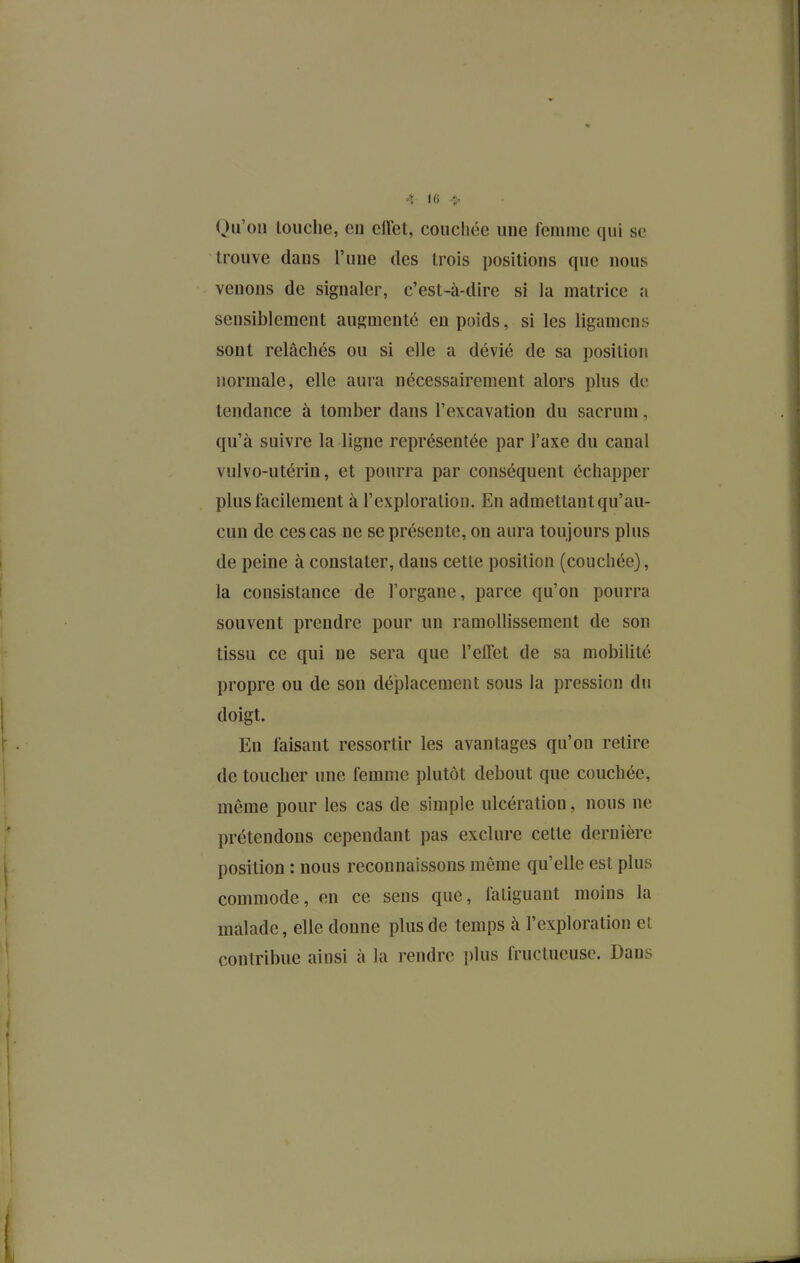 4 «6 > Qu'on louche, eu eiïet, couchée une femme qui se trouve dans l'une des trois positions que nous venons de signaler, c'est-à-dire si la matrice a sensiblement augmenté en poids, si les ligamcns sont relâchés ou si elle a dévié de sa position normale, elle aura nécessairement alors plus de tendance à tomber dans l'excavation du sacrum, qu'à suivre la ligne représentée par l'axe du canal vulvo-utérin, et pourra par conséquent échapper plus facilement à l'exploration. En admettant qu'au- cun de ces cas ne se présente, on aura toujours plus de peine à constater, dans cette position (couchée), la consistance de l'organe, parce qu'on pourra souvent prendre pour un ramollissement de son tissu ce qui ne sera que l'effet de sa mobilité propre ou de son déplacement sous la pression du doigt. En faisant ressortir les avantages qu'on retire de toucher une femme plutôt debout que couchée, même pour les cas de simple ulcération, nous ne prétendons cependant pas exclure celte dernière position : nous reconnaissons même qu'elle est plus commode, en ce sens que, fatiguant moins la malade, elle donne plus de temps à l'exploration et contribue ainsi à la rendre i)lus fructueuse. Dans