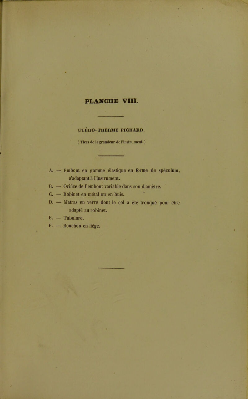 IJTÉRO-THERME PICHARD. ( Tiers de la grandeur de l'instrument.) A. — Embout en gomme élastique en forme de spéculum, s'adaptant à l'instrument. B. — Orifice de l'embout variable dans son diamètre. C. — Robinet en métal ou en buis. D. — Matras en verre dont le col a été tronqué pour être adapté au robinet. E. — Tubulure. F. — Bouchon en liège.