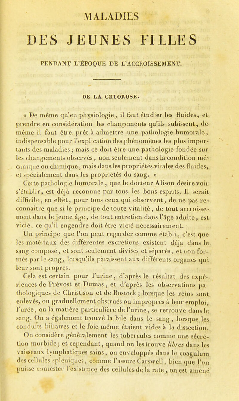 DES JEUNES FILLES PENDANT L'ÉPOQUE DE L'ACCROISSEMENT. DE LA ClILOllOSE. u De même qu'eu physiologie, il faut étudier les fluides, et prendre en considération les changements qu'ils subissent, de même il faut être prêt à admettre une pathologie humorale, indispensable pour l'explication des phénomènes les plus impor- tants des maladies j mais ce doit être une pathologie fondée sur les changements observés , non seulement dans la condition mé- canique ou chimique, mais dansles propriétés vitales des fluides^ et spécialement dans les propriétés du sang. » Cette pathologie humorale , que le docteur Alison désire voir s'établir, est déjà reconnue par tous les bons esprits. Il serait difficile, en effet, pour tous ceux qui observent, de ne pas re- connaître que si le principe de toute vitalité, de tout accroisse- ment dans le jeune âge, de tout entretien dans l'âge adulte, est vicié, ce qu'il engendre doit être vicié nécessairement. Un principe que l'on peut regarder comme établi, c'est que les matériaux des différentes excrétions existent déjà dans le- sang composé, et sont seulement divisés et séparés, et non for- més par le sang, lorsqu'ils paraissent aux différents organes qui leur sont propres. Cela est certain pour l'urine, d'après le résultat des expé- riences de Prévost et Dumas , et d'après les observations pa- thologiques de Christison et de Bosiock ; lorsque les reins sont enlevés, ou graduellement obstrués ou impropres à leur emploi,, l'urée, ou la matière particulière de l'urine, se retrouve dans le sang. On a également trouvé la bile dans le sang , lorsque les conduits biliaires et le foie même étaient vides à la dissection. On considère généralement les tubercules comme une sécré- tion morbide; et cependant, quand on les trouve libres dans les vaisseaux lymphatiques sains, ou enveloppés dans le coaguluiu des cellules .-^piéniques, comme l'assure Carswell, bien que l'on puisse c'jnlestcr l'existence des cellules-dcla rate,, on est amené