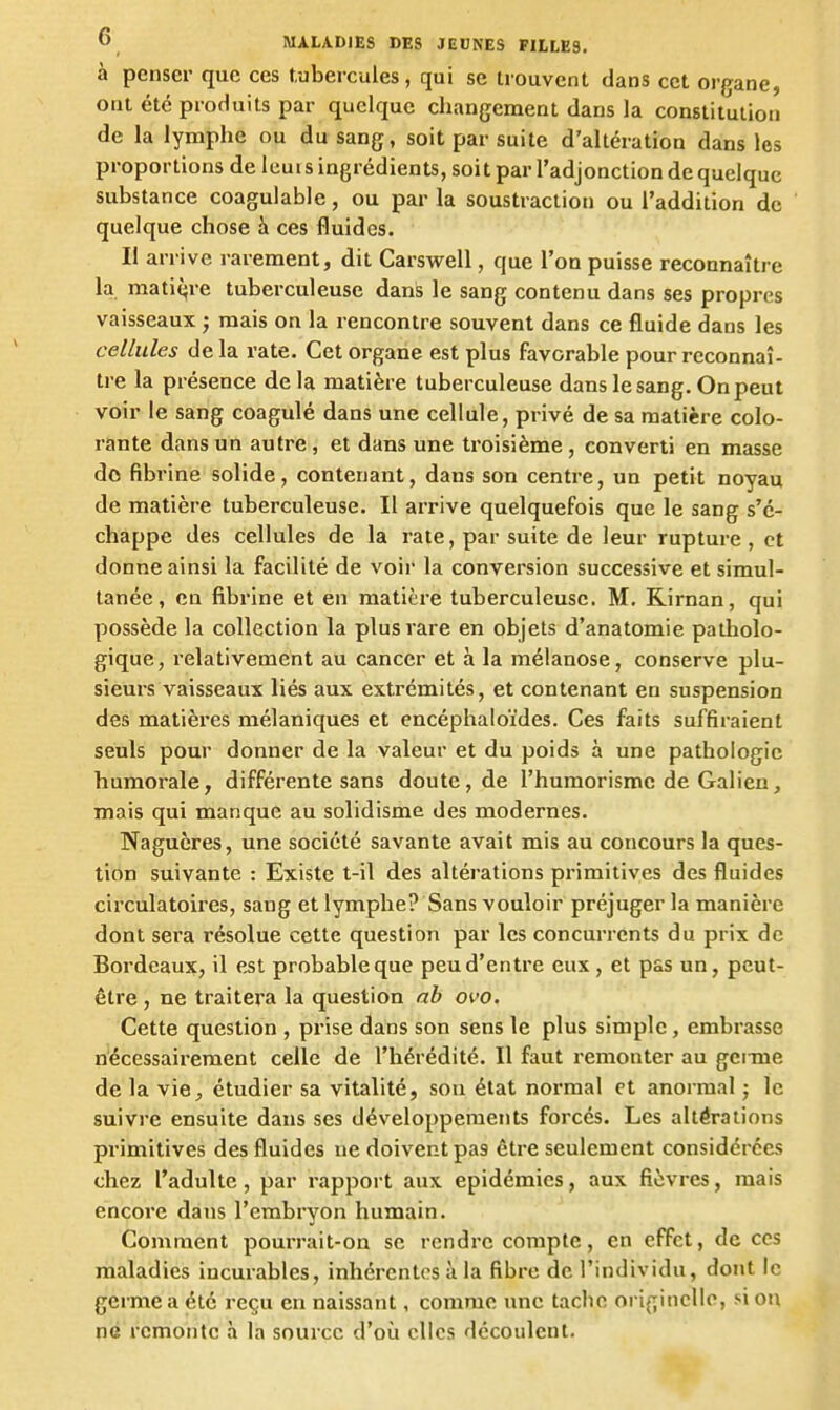 à penser que ces tubercules, qui se trouvent dans cet organe, ont été produits par quelque changement dans la constitution de la lymphe ou du sang, soit par suite d'altération dans les proportions de leuis ingrédients, soit par l'adjonction de quelque substance coaguiable, ou par la soustraction ou l'addition de quelque chose à ces fluides. Il arrive rarement, dit Carswell, que l'on puisse reconnaître la matière tuberculeuse dans le sang contenu dans ses propres vaisseaux ; mais on la rencontre souvent dans ce fluide dans les cellules de la rate. Cet organe est plus favorable pour reconnaî- tre la présence delà matière tuberculeuse dans le sang. On peut voir le sang coagulé dans une cellule, privé de sa matière colo- rante dans un autre , et dans une troisième , converti en masse do fibrine solide, contenant, dans son centre, un petit noyau de matière tuberculeuse. Il arrive quelquefois que le sang s'é- chappe des cellules de la rate, par suite de leur rupture , et donne ainsi la facilité de voir la conversion successive et simul- tanée , en fibrine et en matière tuberculeuse. M. Rirnan, qui possède la collection la plus rare en objets d'anatomie patholo- gique, relativement au cancer et à la mélanose, conserve plu- sieurs vaisseaux liés aux extrémités, et contenant en suspension des matières mélaniques et encéphaloïdes. Ces faits suffiraient seuls pour donner de la valeur et du poids à une pathologie humorale, différente sans doute, de l'humorismc de Galien, mais qui manque au solidisme des modernes. Nagucres, une société savante avait mis au concours la ques- tion suivante : Existe t-il des altérations primitives des fluides cii'culatoires, sang et lymphe? Sans vouloir préjuger la manière dont sera résolue cette question par les concurrents du prix de Boi-deaux, il est probable que peu d'entre eux, et pas un, peut- être , ne traitera la question ab oi-o. Cette question , prise dans son sens le plus simple, embrasse nécessairement celle de l'hérédité. Il faut remonter au gcmie de la vie^ étudier sa vitalité, sou état normal et anormal ; le suivre ensuite dans ses développements forcés. Les altérations primitives des fluides ne doivent pas être seulement considérées chez l'adulte, par rapport aux épidémies, aux fièvres, mais encore dans l'embryon humain. Comment pourrait-on se rendre compte, en effet, de ces maladies incurables, inhérentes à la fibre de l'individu, dont le germe a été reçu en naissant, comme une tache originelle, si ou ne remonte à la source d'où elles découlent.