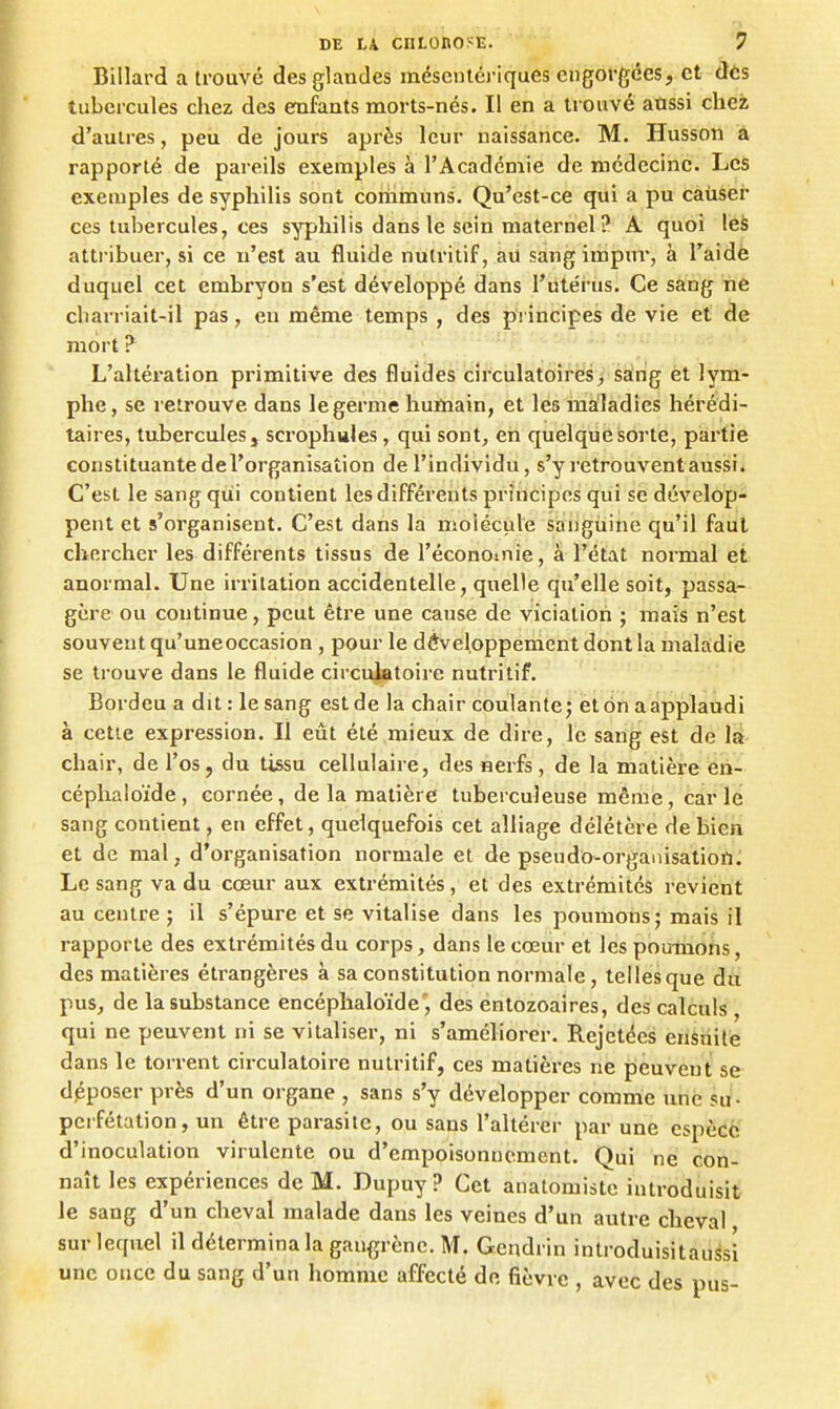 Billard a trouvé des glandes méseiiléj-iques engorgées, et dès tubercules chez des enfants morts-nés. Il en a trouvé aussi chez d'autres, peu de jours après leur naissance. M. Husson a rapporté de pareils exemples à l'Académie de médecine. Les exemples de syphilis sont communs. Qu'est-ce qui a pu causer ces tubercules, ces syphilis dans le sein maternel ? A quoi léè attribuer, si ce n'est au fluide nutritif, ad sang impur, à Taidè duquel cet embryon s'est développé dans l'utérus. Ce sang ne cliarriait-il pas, eu même temps , des principes de vie et de mort ? L'altération primitive des fluides circulatoires, saing èt lym- phe , se retrouve dans le germe humain, et les maladies hérédi- taires, tubercules j scrophules, qui sont, en quelque sorte, partie constituante del'organisaîion de l'individu, s'y retrouvent aussi. C'est le sang qui contient les différents principes qui se dévelop- pent et s'organisent. C'est dans la molécule sanguine qu'il faut chercher les différents tissus de l'éconoiiiie, à l'état normal et anormal. Une irritation accidentelle, quelle qu'elle soit, passa- gère ou continue, peut être une cause de vicialioii ; mais n'est souvent qu'une occasion , pour le développement dont la maladie se trouve dans le fluide circulatoire nutritif. Bordeu a dit : le sang estde la chair coulante; et on aapplaudi à cette expression. Il eût été mieux de dire, le sang est de là- chair, de l'os, du tissu cellulaire, des nerfs, de la matière eii- céphaloïde, cornée, de la matière tuberculeuse même, carie sang contient, en effet, quelquefois cet alliage délétère de bien et de mal, d'organisation normale et de pseudo-organisatioil. Le sang va du cœur aux extrémités, et des extrémités revient au centre ; il s'épure et se vitalise dans les poumons; mais il rapporte des extrémités du corps, dans le cœur et les poumons, des matières étrangères à sa constitution normale, telles que du pus, de la substance encéphaloïde', des entozoaires, des calculs , qui ne peuvent ni se vitaliser, ni s'améliorer. Rejetées ensuite dans le torrent circulatoire nutritif, ces matières ne peuvent se déposer près d'un organe , sans s'y développer comme une su - perfétation, un être parasite, ou sans l'altérer par une espèce d'inoculation virulente ou d'empoisonnement. Qui ne con- naît les expériences de M. Dupuy ? Cet anatomiste introduisit le sang d'un cheval malade dans les veines d'un autre cheval sur lequel il détermina la gan<i;rènc. M. Gendrin introduisitaussi une once du sang d'un homme affecté de fièvre , avec des pus-