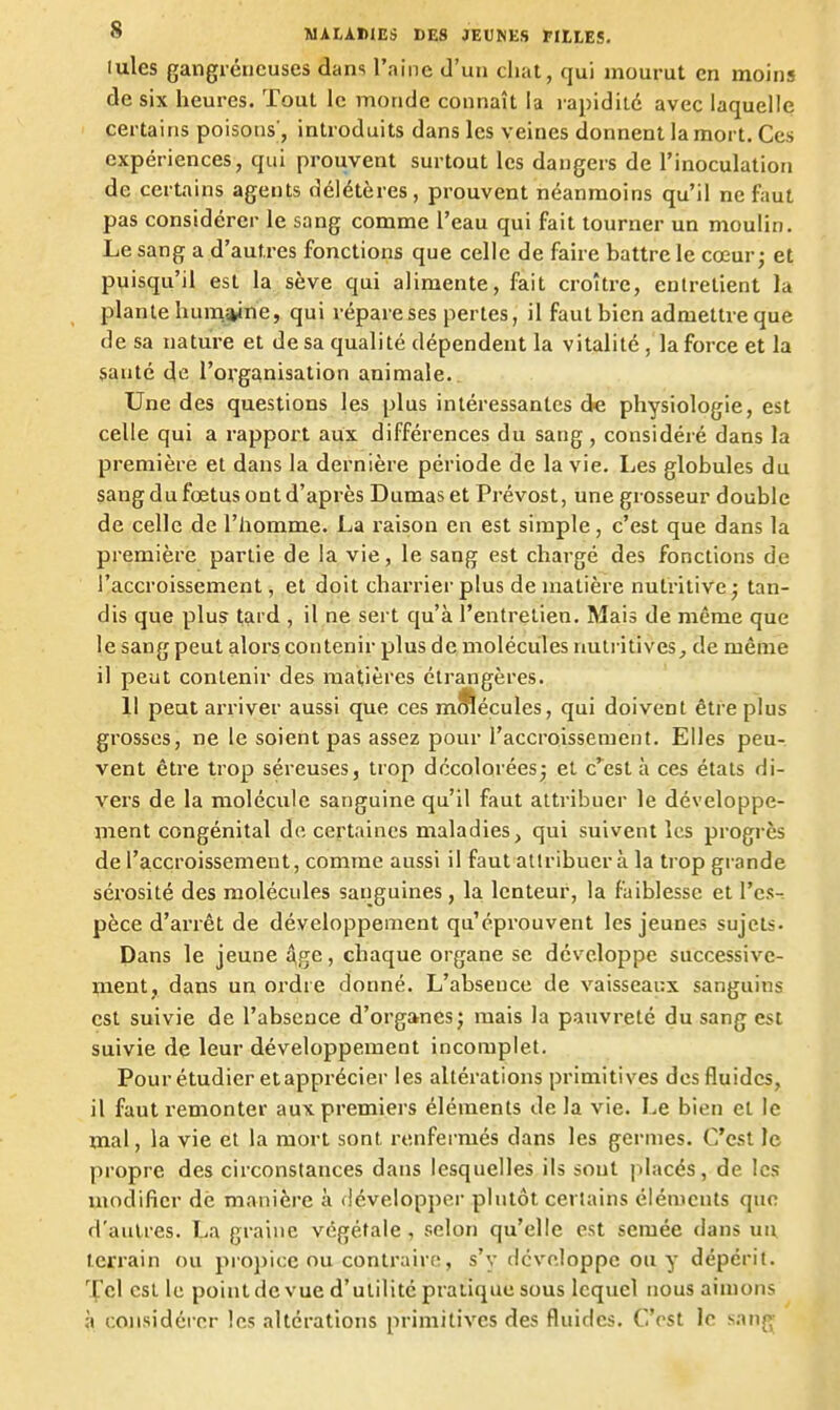Iules gangréncuses dans l'aine d'un chat, qui mourut en moins de six heures. Tout le monde connaît la rapidité avec laquelle certains poisons', introduits dans les veines donnent la mort. Ces expériences, qui prouvent surtout les dangers de l'inoculation de certains agents délétères, prouvent néanmoins qu'il ne faut pas considérer le sang comme l'eau qui fait tourner un moulin. Le sang a d'autres fonctions que celle de faire battre le cœur; et puisqu'il est la sève qui alimente, fait croître, entretient la plante huinsyne, qui répare ses pertes, il faut bien admettre que de sa nature et de sa qualité dépendent la vitalité, la force et la santé de l'organisation animale.. Une des questions les plus intéressantes de physiologie, est celle qui a rapport aux différences du sang, considéré dans la première et dans la dernière période de la vie. Les globules du sang du fœtus ont d'après Dumas et Prévost, une grosseur double de celle de l'homme. La raison en est simple, c'est que dans la première partie de la vie, le sang est chargé des fonctions de l'accroissement, et doit charrier plus de matière nutritive; tan- dis que plus tard , il ne sert qu'à l'entretien. Mais de même que le sang peut alors contenir plus de molécules rmlritives_, de même il peut contenir des matières étrangères. 1! peut arriver aussi que ces mîfiéçules, qui doivent être plus grosses, ne le soient pas assez pour l'accroissement. Elles peu- vent être trop séreuses, trop décolorées; et c'^est à ces états di- vers de la molécule sanguine qu'il faut attribuer le développe- inent congénital de certaines maladies, qui suivent les progrès de l'accroissement, comme aussi il faut attribuer à la trop grande sérosité des molécules sanguines, la lenteur, la faiblesse et Vcs-- pèce d'arrêt de développement qu'éprouvent les jeunes sujets. Dans le jeune Age, chaque organe se développe successive- ^iient, dans un ordre donné. L'abseuce de vaisseaux sanguins est suivie de l'absence d'organes; mais la pauvreté du sang est suivie de leur développement incomplet. Pour étudier et apprécier les altérations primitives des fluides, il faut remonter aux premiers éléments delà vie. Le bien et le mal, la vie et la mort sont renfermés dans les germes. C'est le propre des circonstances dans lesquelles ils sont placés, de les modifier de manière à développei- plutôt certains éléments que d'autres. La graine végétale , selon qu'elle est semée dans un terrain ou propice ou contraire, s'y développe ou y dépérit. Tel est le point de vue d'utilité pratique sous lequel nous aimons à considérer les altérations primitives des fluides. C'est le sang