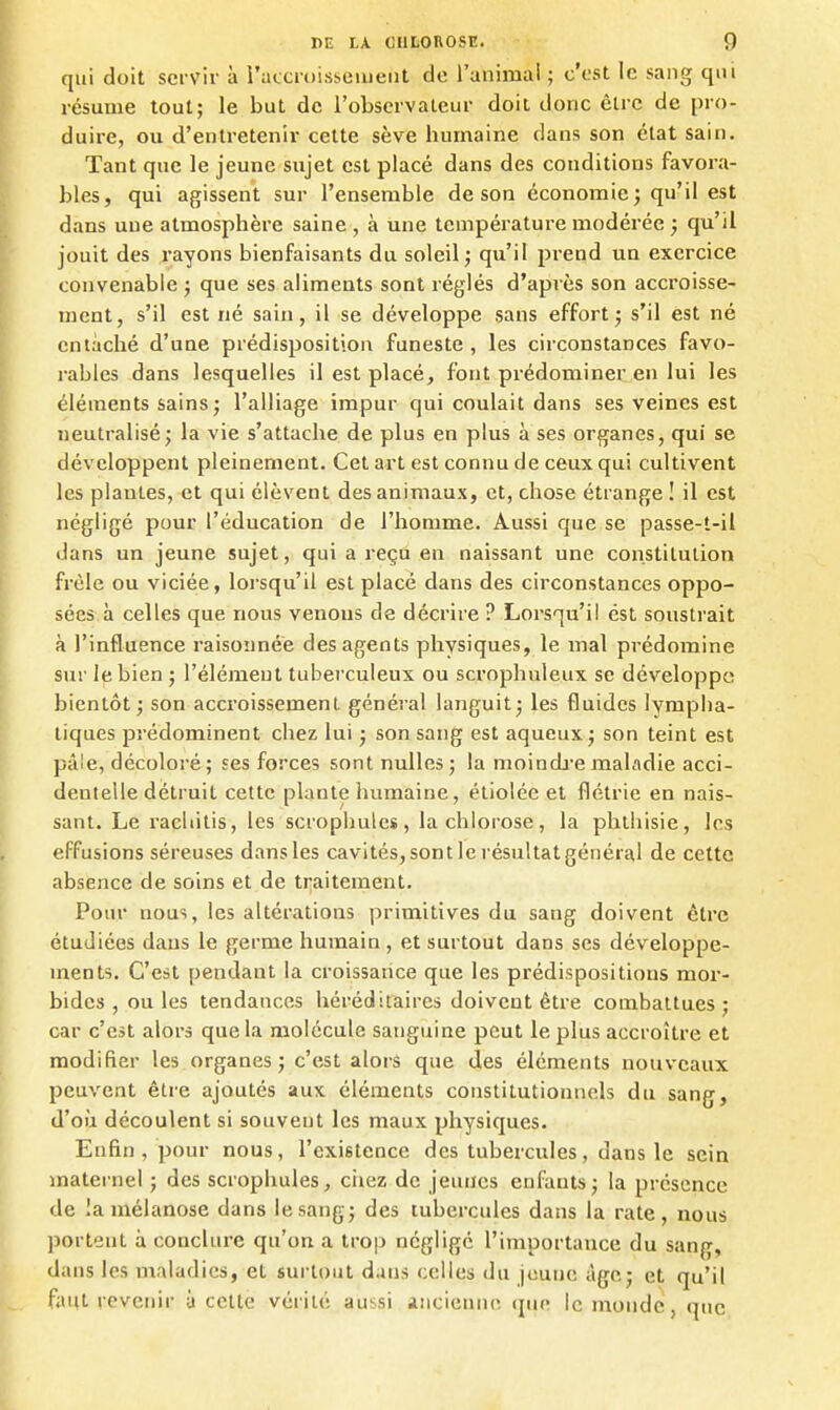 qui doit servir à i'atcniisseiiieiit do l'animal ; c'est le sang qm résume tout; le but de l'observaLeur doit donc être de pro- duire, ou d'entretenir cette sève humaine dans son état sain. Tant que le jeune sujet est placé dans des conditions favora- bles, qui agissent sur l'ensemble de son économie; qu'il est dans une atmosphère saine , à une température modérée ; qu'il jouit des rayons bienfaisants du soleil ; qu'il prend un exercice convenable ; que ses aliments sont réglés d'après son accroisse- ment, s'il est né sain, il se développe sans effort; s'il est né entaché d'une prédisposition funeste , les circonstances favo- rables -dans lesquelles il est placé, font prédominer en lui les éléments sains ; l'alliage impur qui coulait dans ses veines est neutralisé; la vie s'attache de plus en plus à ses organes, qui se développent pleinement. Cet art est connu de ceux qui cultivent les plantes, et qui élèvent des animaux, et, chose étrange ! il est négligé pour l'éducation de l'homme. Aussi que se passe-t-il dans un jeune sujet, qui a reçu en naissant une constitution frêle ou viciée, lorsqu'il est placé dans des circonstances oppo- sées à celles que nous venous de décrire ? Lorsqu'il est soustrait à l'influence raisonnée des agents physiques, le mal prédomine sur le bien ; l'élément tuberculeux ou scrophuleux se développe bientôt; son accroissement général languit; les fluides lympha- tiques prédominent chez lui ; son sang est aqueux; son teint est pâle, décoloré; ses forces sont nulles; la moindj'e maladie acci- dentelle détruit cette plante humaine, étiolée et flétrie en nais- sant. Le racliitis, les scrophules, la chlorose, la phthisie, les effusions séreuses dans les cavités, sont le résultat général de cette absence de soins et de ti^aitement. Pour nous, les altérations primitives du sang doivent être étudiées dans le germe humain, et surtout dans ses développe- ments. C'est pendant la croissance que les prédispositions mor- bides , ou les tendances héréditaires doivent être combattues; car c'est alors que la molécule sanguine peut le plus accroître et modifier les organes; c'est alors que des éléments nouveaux peuvent être ajoutés aux éléments constitutionnels du sang, d'où découlent si souvent les maux physiques. Enfin, pour nous, l'existence des tubercules, dans le sein maternel ; des scrophules, ciiez de jeunes enfants; la présence de lamélanose dans le sang; des tubercules dans la rate, nous portent à conclure qu'on a trop négligé l'importance du sang, dans les maladies, et surtout dans celles du jeune âge; et qu'il faut revenir à celte vérité aussi ancienne que le monde, que