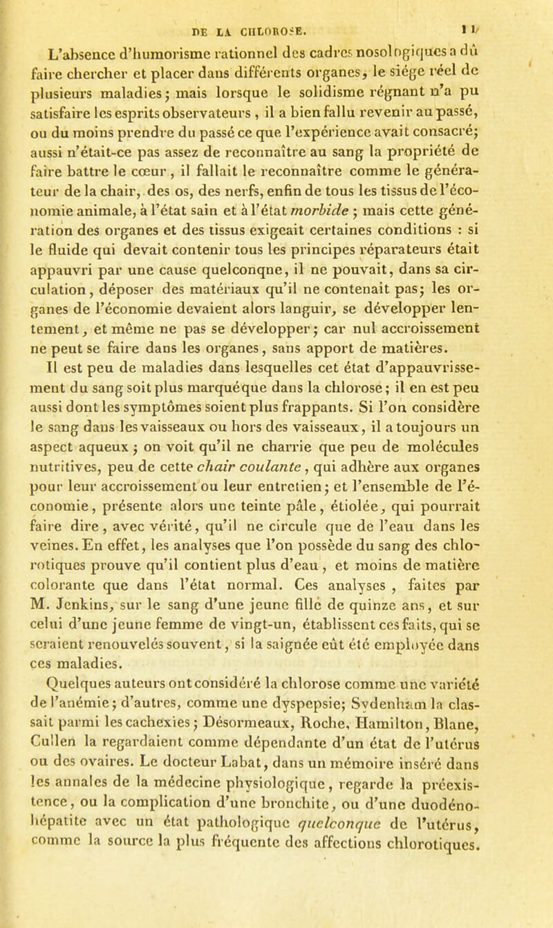 L'absence d'humorismc rationnel des cadrcf. nosologiqucs a dû faire chercher et placer dans difféi ents organes, le siège l'éel de plusieurs maladies ; mais lorsque le solidisme régnant u'a pu satisfaire les esprits observateurs , il a bien fallu revenir au passé, ou du moins prendre du passé ce que l'expérience avait consacré; aussi n'était-ce pas assez de reconnaître au sang la propriété de faire battre le cœur , il fallait le reconnaître comme le généra- teur de la chair, des os, des nerfs, enfin de tous les tissus de l'éco- nomie animale, à l'état sain et à l'état morbide ; mais cette géné- ration des organes et des tissus exigeait certaines conditions : si le fluide qui devait contenir tous les principes réparateurs était appauvri par une cause quelconque, il ne pouvait, dans sa cir- culation, déposer des matériaux qu'il ne contenait pas; les or- ganes de l'économie devaient alors languir, se développer len- tement , et même ne pas se développer ; car nul accroissement ne peut se faire dans les organes, sans apport de matières. Il est peu de maladies dans lesquelles cet état d'appauvrisse- ment du sang soit plus marquéque dans la chlorose ; il en est peu aussi dont les symptômes soient plus frappants. Si l'on considère le sang dans les vaisseaux ou hors des vaisseaux, il a toujours un aspect aqueux j on voit qu'il ne charrie que peu de molécules nutritives, peu de cette chair coulante , qui adhère aux organes pour leur accroissement ou leur entretien; et l'ensenible de l'é- conomie, présente alors une teinte pâle, étiolée, qui pourrait faire dire , avec vérité, qu'il ne circule que de l'eau dans les veines. En effet, les analyses que l'on possède du sang des chlo- rotiques prouve qu'il contient plus d'eau, et moins de matière colorante que dans l'état normal. Ces analyses , faites par M. Jenkins, sur le sang d'une jeune fille de quinze ans, et sur celui d'une jeune femme de vingt-un, établissent ces faits, qui se seraient renouvelés souvent, si la saignée eût été employée dans ces maladies. Quelques auteurs ont considéré la chlorose comme une variété de l'anémie; d'autres, comme une dyspepsie; Sydenhîim la clas- sait parmi les cachexies ; Désormeaux, Roche, Hamilton, Blane, Cullen la regardaient comme dépendante d'un état de l'utérus ou des ovaires. Le docteur Labat, dans un mémoire inséré dans les annales de la médecine physiologique, regarde la préexis- tence, ou la complication d'une bronchite, ou d'une duodéno- liépatitc avec un état pathologique quelconque de l'utérus, comme la source la plus fréquente des affections chlorotiques.