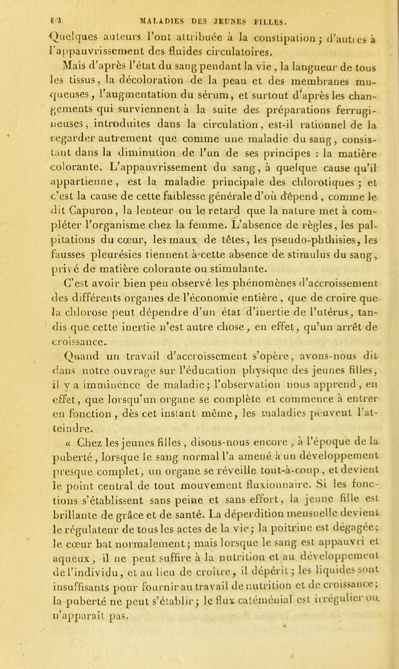 Qiiehjues ailleurs l'ont attiibuce à la constipation; d'aiitiesà J'a|)pauvi-isscment des fluides circulatoires. Mais d'après l'état du sang pendant la vie, la langueur de tous les tissus, la décoloration de la peau et des membranes mu- queuses, l'augmentation du sérum, et surtout d'après les chan- gements qui surviennent à la suite des préparations ferrugi- neuses, introduites dans la circulation, est-il rationnel de la regarder autjemeut que comme une maladie du sang, consis- tant dans la diminution de l'un de ses principes : la matière colorante. L'appauvrissement du sang, à quelque cause qu'il appartienne, est la maladie principale des chloroliques j et c'est la cause de cette faiblesse générale d'où diépcnd, comme le dit Capuron, la lenteur ou le retard que la nature met à com- pléter l'organisme chez la femme. L'absence de règles, les pal- pitations du cœur, les maux de têtes, les pseudo-phthisies, les fausses pleurésies tiennent à-cette absence de stimulus du sang, privé de matière colorante ou stimulante. C'est avoir bien peu observé les phénomènes d'accroissement des différents organes de l'économie entière , que de croire que la chlorose peut dépendre d'un état d'inertie de l'utérus, tan- dis que cette inertie n'est autre choses en effet, qu'un arrêt de <;roissance. Quand un travail d'accroissement s'opère, avons-nous dit/ dans notre ouvrage sur l'éducation physique des jeunes filles, il y a imminence de maladie; l'observation nous appi'cnd , en effet, que lorsqu'un organe se complète et commence à entrer en fonction , dès cet inslant même, les maladies peuvent l'at- teindre. « Chez les jeunes filles, disons-nous encore , à l'époque de la- puberté , lorsque le sang normal l'a amené à un développement presque complet, un organe se réveille tout-à-coup, et devient le point central de tout mouvement fluxionnairc. Si les fonc- tions s'établissent sans peine et sans effort, la jeune fille est brillante de grâce et de santé. La dépei dition mensuelle devient le régulateur de tous les actes de la vie ; la poitrine est dégagée ; le cœur bat normalement; mais lorsque le sang est appauvri et aqueux, il ne peut suffire à la nutrition et au développement de l'individu, et au lieu de croître, il dépéril ; les liquides sont insuffisants pour fournir au travail dénutrition et décroissance; la puberté ne peut s'clablir ; le flux caléménial est ii régulier ou n'apparaît pas.