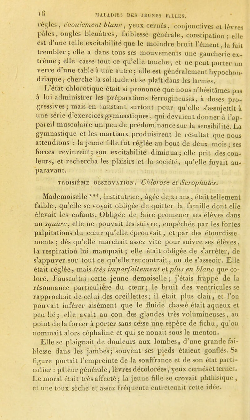 MlLADlEi DES JEl'NES PlLLES. rè{ilo,s, l'coiilcmenl blanc, yeux cernés, conjonctives et lèvres pâles, ongles bleuâtres, faiblesse générale, constipation ; elle est d'une telle excitabilité que le moindre bruit l'émeut, la fait li embler j elle a dans tous ses mouvernents une gaucherie ex- trême ) elle casse tout ce qu'elle touche, et ne peut porter un verre d'une table à une autre; elle est généralementhypochon- driaque, cherche la solitude et se plaît dans les larmes. L'état chlorotique était si prononcé que nous n'hésitâmes pas à lui administrer les préparations ferrugineuses, à doses pro- gressives; mais en insistant surtout pour qu'elle s'assujettît à une série d'exercices gymnastiques, qui devaient donner à l'ap- pareil musculaire un peu de prédominance sur la sensibilité. La gymnastique et les martiaux produisirent le résultat que nous attendions : la jeune fille fut réglée au bout de deux mois; ses forces revinrent ; son excitabilité diminua; elle prit des cou- leurs, et rechercha les plaisirs et la société, qu'elle fuvait au- paravant. TROISIÈME OBSERVATION. Clilovose et Scropfiulesi Mademoiselle institutrice, âgée de 21 ans, était tellement faible , qu'elle se voyait obligée de quitter la famille dont elle élevait les enfants. Obligée de faire promener ses élèves dans un square, elle ne pouvait les suivre, empêchée par les fortes palpitations du cœur qu'elle éprouvait, et par des étourdisse- raents ; dès qu'elle marchait assez vite pour suivre ses élèves, la respiration lui manquait; elle était obligée de s'arrêter, de s'appuyer sur tout ce qu'elle rencontrait, ou de s'asseoir. Elle était réglée, mais très iriiparfaiiement et plus en blanc que co- loré. J'auscultai cette jeune demoiselle; j'étais frappé de la résonnance particulière du cœur; le bruit des ventricules se rapprochait de celui des oreillettes; il était plus clair, et l'on pouvait inférer aisément que le fluide chassé était aqueux et peu lié; elle avait au cou des glandes très volumineuses, au point de la forcer à porter sans cesse une espèce de fichu, qu'on nommait alors ccphaline et qui se nouait sous le menton. Elle se plaignait de douleurs aux lombes, d'une grande fei- blcsse dans les jambes; souvent ses pieds étaient gonflés. Sa figure portait l'empreinte de la souffrance et de son état parti- culier : pâleur générale, lèvres décolorées, yeux cernés et terne?. Le moral était très affecté; la jeune fille se croyait phthisique , cl une toux sèche cl assez fréquente entretenait cette idée.