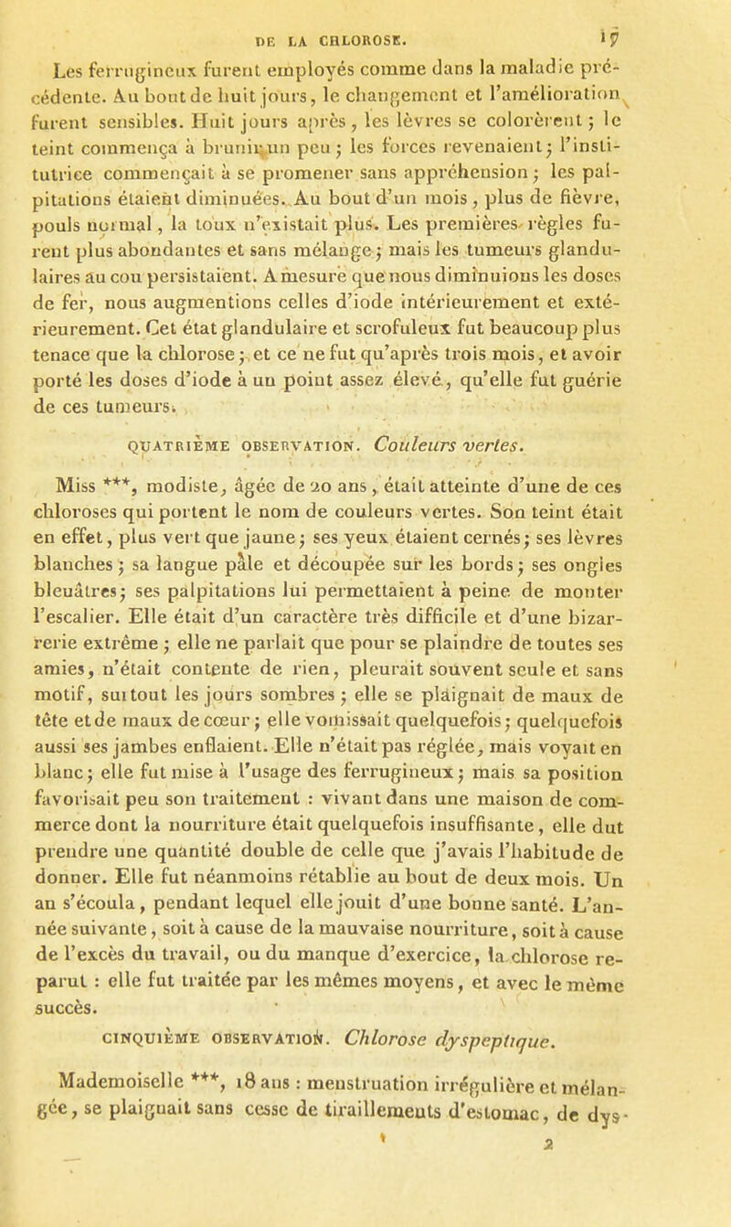 Les ferrugineux furent employés comme dans Ja maladie pré- cédente. Â.U bout de huit jours, le chaudement et l'amélioration^ furent sensibles. Huit jours après, les lèvres se colorèrent; le teint commença à brunii^.un peu ; les forces revenaient; l'insli- tulriee commençait à se promener sans appréhension ; les pal- pitations étaient diminuées.,Au bout d'un mois, plus de fièvre, pouls aoimal, la toux n'existait plus. Les premières-règles fu- rent plus abondantes et sans mélange ; mais les tumeurs glandu- laires au cou persistaient. Amesure quenous diminuions les doses de fer, nous augmentions celles d'iode intérieurement et exté- rieurement. Cet état glandulaire et scrofuleux fut beaucoup plus tenace que la chlorose ; et ce ne fut qu'après trois mois, et avoir porté les doses d'iode à uu poiut assez élevé., qu'elle fut guérie de ces tumeurs. • QUATRIÈME OBSEnvATiON. Couleurs verles. Miss modiste^ âgée de ao ans , était atteinte d'une de ces chloroses qui portent le nom de couleurs vertes. Son teint était en effet, plus vert que jaune ; ses yeux étaient cernés; ses lèvres blanches ; sa langue pâle et découpée sur les bords ; ses ongles bleuâtres; ses palpitations lui permettaient à peine de monter l'escalier. Elle était d'un caractère très difficile et d'une bizar- rerie extrême ; elle ne parlait que pour se plaindre de toutes ses amies, n'était contente de rien, pleurait souvent seule et sans motif, suitout les jours sombres ; elle se plàignait de maux de tête etde maux de cœur ; elle vomissait quelquefois; quelquefois aussi ses jambes enflaient. Elle n'était pas i-églée, mais voyait en blanc; elle fut mise à l'usage des ferrugineux; mais sa position favorisait peu son traitement : vivant dans une maison de com- merce dont la nourriture était quelquefois insuffisante, elle dut prendre une quantité double de celle que j'avais l'habitude de donner. Elle fut néanmoins rétablie au bout de deux mois. Un an s'écoula, pendant lequel elle jouit d'une bonne santé. L'an- née suivante, soit à cause de la mauvaise nourriture, soit à cause de l'excès du travail, ou du manque d'exercice, !a.chlorosc re- parut : elle fut traitée par les mêmes moyens, et avec le même succès. CINQUIÈME OBSERVATiOlif. Chlorose dyspeptique. Mademoiselle ***, i8 ans : menstruation irrégulière et mélan- gée, se plaiguait sans cesse de tiraillemeuts d'estomac, de dys-