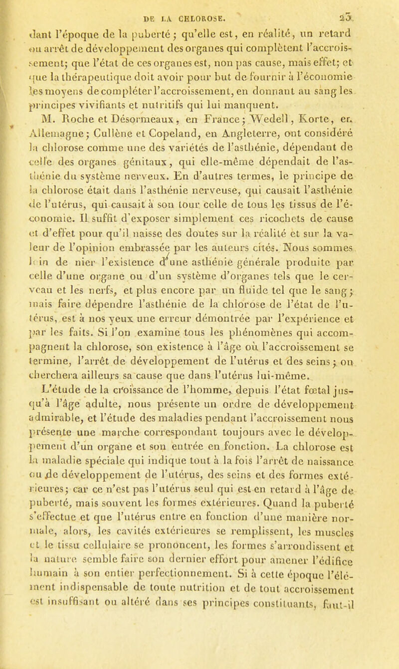 <lant l'époque de la puberté; qu'elle est, en réalité, un retard «u arrêt de dévcloppenient des organes qui complètent l'accrois- Ncmentj que l'état de ces organes est, non pas cause, mais effet; et <{ue la thérapeutique doit avoir pour but de fournir à l'économie les moyens de compléter l'accroissement, en donnant au sangles- principes vivifiants et nulritifs qui lui manquent. M. Roche et Désormeaux, en France; Wedell, Kortc, er, Alleuiagne; CuUène et Copeland, en Angleterre, ont considéré la chlorose comme une des variétés de l'asthénie, dépendant de <.eire des organes génitaux, qui elle-même dépendait de l'as- lliénie du système nerveux. En d'autres termes, le principe de !a chloi'ose était dans l'asthénie nerveuse, qui causait l'asthénie «le l'utérus, qui causait à son tour celle de tous les tissus de l'é- conomie. Il suffit d'exposer simplement ces ricochets de cause lit d'effet pour qu'il naisse des doutes sur la réalité et sur la va- leur de l'opinion embrassée par les auteurs cités. Nous sommes 1- in de nier l'existence d'aune asthénie générale produite par celle d'une organe ou d'un système d'organes tels que le cer- veau et les nerfs, et plus encore par un fluide tel que le sang; mais faire dépendre l'asthénie de la chlorose de l'état de l'u- térus, est à nos yeux une erreur démontrée par l'expérience et })ar les faits. Si l'on examine tous les phénomènes qui accom- pagnent la chlorose, son existence à l'âge où l'accroissement se termine, l'arrêt de développement de l'utérus et des seins; on cherchera ailleurs sa cause que dans l'utérus lui-même. L'étude de la ci'oissance de l'homme, depuis l'état fœtal jns-f qu'à l'âge adulte, nous présente un ordre de développement admirable, et l'étude des maladies pendant l'accroissement nous };résente une marche correspondant toujours avec le dévelop- jiement d'un organe et son entrée en fonction. La chlorose est i;i maladie spéciale qui indique tout à la fois l'arrêt de naissance ou ;3e développement de l'utérus, des seins et des formes exté- rieures; car ce n'est pas l'utérus seul qui est en retard à l'âge de puberté, mais souvent les formes extérieures. Quand la puberté s'effectue et que l'utérus entre en fonction d'une manière nor- male, alors, les cavités extérieures se remplissent, les muscles (. t le tissu cellulaire se prononcent, les formes s'arrondissent et ia nature semble faire ma dernier effort pour amener l'édifice humain à son entier perfectionnement. Si à cette époque l'élé- ment indispensable de toute nutrition et de tout accroissement est insuffisant ou altéré dans ses principes constituants, faut-il