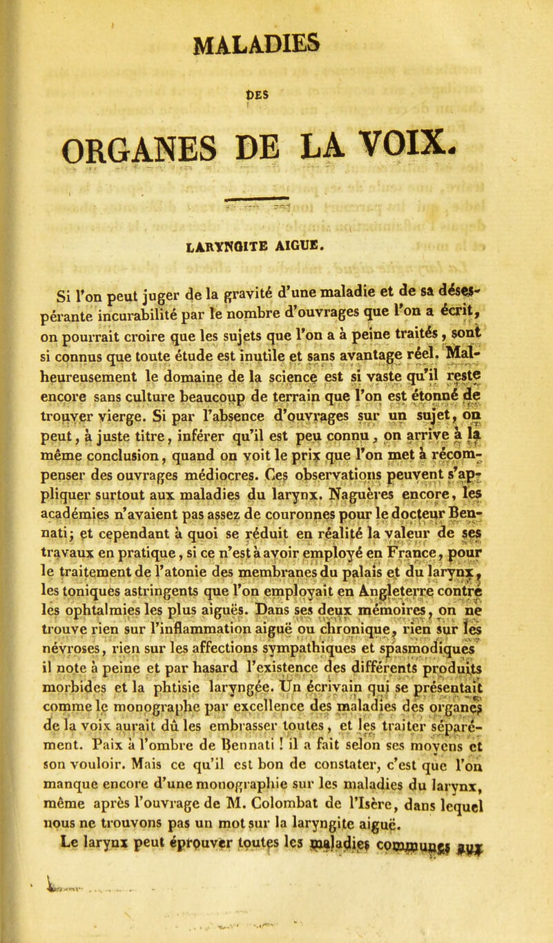 DES ORGANES DE LA VOIX. LÀnYKaiTE AIGUB. Si Ton peut juger de la gravité d'une maladie et de sa déses- pérante incurabilité par le nonabre d'ouvrages que l'on a écrit, on pourrait croire que les sujjsts que l'on a à peine traités, sont si connus que toute étude est inutile et sans avantage réel. Mal- heureusement le domaine de la sciencç est si vaste qu'il reste encore sans culture beaucoup de terrain quç l'on est étonné jle tro^iypr vierge. Si par l'absence d'ouvrages sur un sujet, on peut, à juste titre, inférer qu'il est peu connu, on arrive i même conclusion, quand on voit le pri? que l'on met à récom- penser des ouvrages médiocres. Ces observations peuvent s*apt pliquer surtout aux maladies du larynx. Naguères encore, les académies n'avaient pas assez de couronnes pour le docteur Ben- nati; et cependant à quoi se réduit en réalité la valeur de s^ travaux en pratique, si ce n'est à ayoir employé en France, pour le traitement de l'atonie des membranes du palais ej du larynx ^ les toniques astringents que l'on employait en Angleterre contre les ophtalmies les plus aicuës. Dans ses deux mémoires, on ne trouve rien sur l'inflammation aiguë ou chronique, rien sur lès névroses, rien sur les affections sympathiques et spasmod^iqucs' il note à peine et par hasard l'existence des différents produits morbides et la phtisie laryngée. Un écrivain qui se présentait comme le monpgraphe par excellence des maladies dés organç^ de la voix aurait dù les embrasser toutes, et les traiter séparé- ment. Paix à l'ombre de Bennati ! il a fait selon ses movcns et son vouloir. Mais ce qu'il est bon de constater, c'est que l'on manque encore d'une monographie sur les maladies du larynx, même après l'ouvrage de M. Colombat de l'Isère, dans lequel nous ne trouvons pas un mot sur la laryngite aiguë. Le larynx peut éprQuv^r tçut^s les j^ja^iie» cppj^uagi