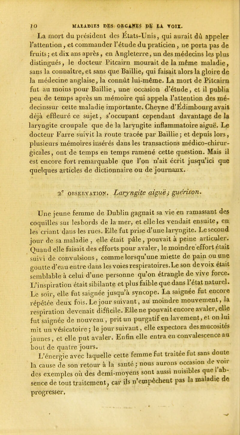 La mort du président des États-Unis, qui aurait dû appeler l'attention, et commander l'étude du praticien, ne porta pas de fruits ; et dix ans après, en Angleterre, un des médecins les plus distingués, le docteur Pitcairn mourait de la même maladie, sans la connaître, et sans que Baillie, qui faisait alors la gloire de la médecine anglaise^ la connût lui-même. La moi't de Pitcairn fut au moins pour Baillie , une occasion d'étude, et il publia peu de temps après un mémoire qui appela l'attention des mé- decinssur celte maladie importante. Cheyne d'Édimbourg avait déjà effleuré ce sujet, s'occupant cependant davantage de la laryngite croupale que de la laryngite inflammatoire aig^ë. Le docteur FaiTe suivit la route tracée par Baillie j et depuis lors, plusieurs mémoires insérés dans les transactions médico-chirur- gicales, ont de temps en temps ramené cette question. Mais il est encore fort remarquable que l'on n'ait écrit jusqu'ici que quelques articles de dictionnaire ou de journaux. 2 OBSERVATION. Lary(i£ite çiî^uëj guérison. Une jeune femme de Dublin gagnait sa vie en ramassant des coquilles sui lesbords de la mer, et elle les vendait ensuite, en les criant dans les rues. Elle fut prise d'une lai^ngite. Le second jour de sa maladie , elle était pâle, pouvait à peine articuler. Quand elle faisait des efforts pour avaler, le moindre'effort était suivi de convulsions, comme lorsqu'une miette de pain ou une goutte d'eau entre dans les voies respiratoires. Le son de voix était semblable à celui d'une personne qu'on étrangle de vive force. L'inspiration était sibilante et plus faible que dans l'état naturel. Le soir, elle fut saignée jusqu'à syncope. La saignée fut encore répétée deux fois. Le jour suivant, au moindre mouvement, la respiration devenait difficile. Elle ne pouvait encore avaler, elle fut saignée de nouveau, prit un purgatif en lavement, et on lui mit un vésicatoire -, le jour suivant, elle expectora des mucosités jaunes, et elle put avaler. Enfin elle entra en convalescence au bout de quatre jours. L'énergie avec laquelle celte femme fut traitée fut sans doute la cause de son retour à la santé : nous aurons occasion de voir des exemples où des demi-moyens sont aussi nuisibles que I ab- sence de tout t,aitcïxicnt, car iU n'empêchent pas la maladie de progresser.