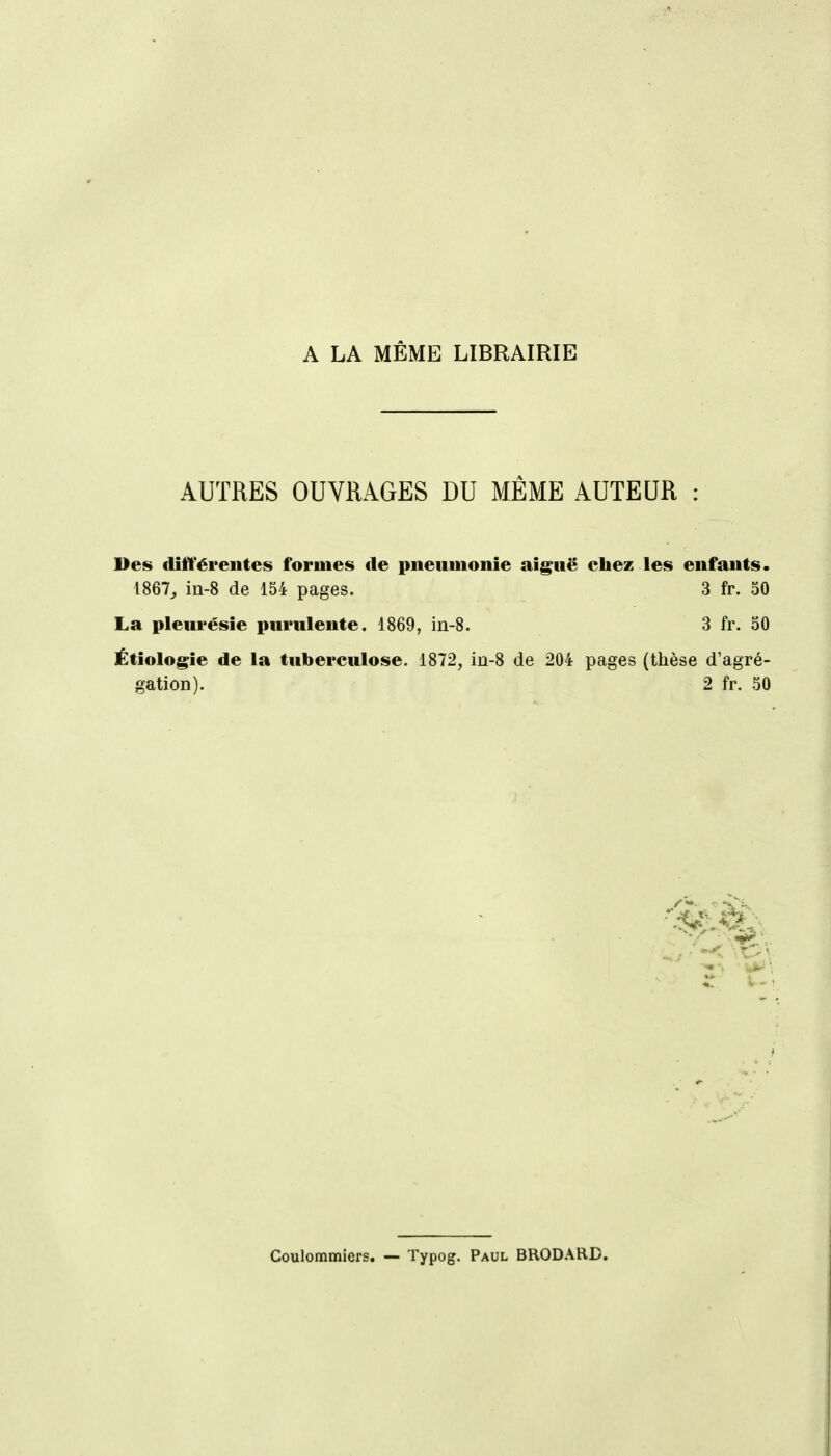 A LA MÊME LIBRAIRIE AUTRES OUVRAGES DU MÊME AUTEUR : Des différentes formes de piieiimoiiie aiguë chez les enfants. 1867^ in-8 de 154 pages. 3 fr. 50 La pleurésie purulente. 1869, in-8. 3 fr. 50 Étiologie de la tuberculose. 1872, in-8 de 204 pages (thèse d'agré- gation). 2 fr. 50 Coulommiers. — Typog. Paul BRODARD.