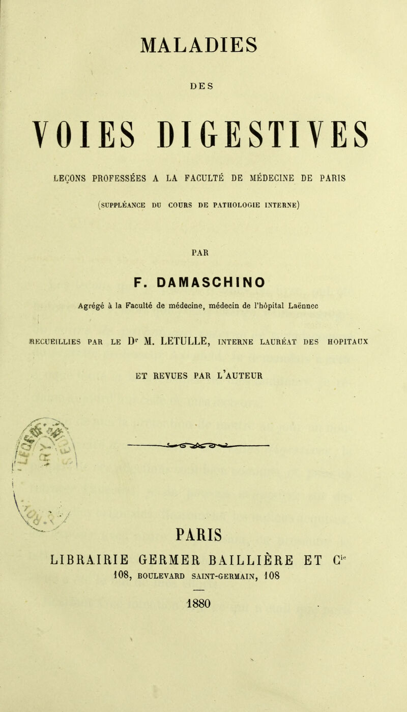 DES VOIES DIGESTIVES LEÇONS PROFESSÉES A LA FACULTÉ DE MÉDECINE DE PARIS (suppléance du cours de pathologie interne) PAR F. DAMASCHINO Agrégé à la Faculté de médecine, médecin de l'hôpital Laënnec RECUEILLIES PAR LE D»* M. LETULLE, INTERNE LAURÉAT DES HOPITAUX ET REVUES PAR l'aUTEUR PARIS LIBRAIRIE GERMER BAILLIERE ET G' 108, BOULEVARD SAINT-GERMAIN, 108 1880