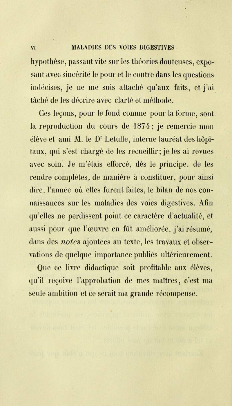 hypothèse, passant vite sur les théories douteuses, expo- sant avec sincérité le pour et le contre dans les questions indécises, je ne me suis attaché qu'aux faits, et j'ai tâché de les décrire avec clarté et méthode. Ces leçons, pour le fond comme pour la forme, sont la reproduction du cours de 1874; je remercie mon élève et ami M. le D' Letulle, interne lauréat des hôpi- taux, qui s'est chargé de les recueillir; je les ai revues avec soin. Je m'étais efforcé, dès le principe, de les rendre complètes^ de manière à constituer, pour ainsi dire, l'année où elles furent faites, le bilan de nos con- naissances sur les maladies des voies digestives. Afin qu'elles ne perdissent point ce caractère d'actualité, et aussi pour que l'œuvre en fût améhorée, j'ai résumé^ dans des notes ajoutées au texte, les travaux et obser- vations de quelque importance pubhés ultérieurement. Que ce livre didactique soit profitable aux élèves, qu'il reçoive l'approbation de mes maîtres, c'est ma seule ambition et ce serait ma grande récompense.