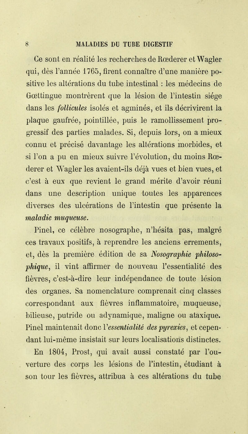 Ce sont en réalité les recherches de Rœderer et Wagler qui, dès l'année 1765, firent connaître d'une manière po- sitive les altérations du tube intestinal : les médecins de Gœttingue montrèrent que la lésion de l'intestin siège dans les follicules isolés et agminés, et ils décrivirent la plaque gaufrée, pointillée, puis le ramollissement pro- gressif des parties malades. Si, depuis lors, on a mieux connu et précisé davantage les altérations morbides, et si l'on a pu en mieux suivre l'évolution, du moins Rœ- derer et Wagler les avaient-ils déjà vues et bien vues, et c'est à eux que revient le grand mérite d'avoir réuni dans une description unique toutes les apparences diverses des ulcérations de l'intestin que présente la maladie muqueuse. Pinel, ce célèbre nosographe, n'hésita pas, malgré ces travaux positifs, à reprendre les anciens errements, et, dès la première édition de sa Nosographie philoso- phique ^ il vint affirmer de nouveau l'essentialité des fièvres, c'est-à-dire leur indépendance de toute lésion des organes. Sa nomenclature comprenait cinq classes correspondant aux fièvres inflammatoire, muqueuse, bilieuse, putride ou adynamique, mahgne ou ataxique. Pinel maintenait donc Vessentialité despyrexies^ et cepen- dant lui-même insistait sur leurs localisations distinctes. En 1804, Prost, qui avait aussi constaté par l'ou- verture des corps les lésions de l'intestin, étudiant à son tour les fièvres, attribua à ces altérations du tube