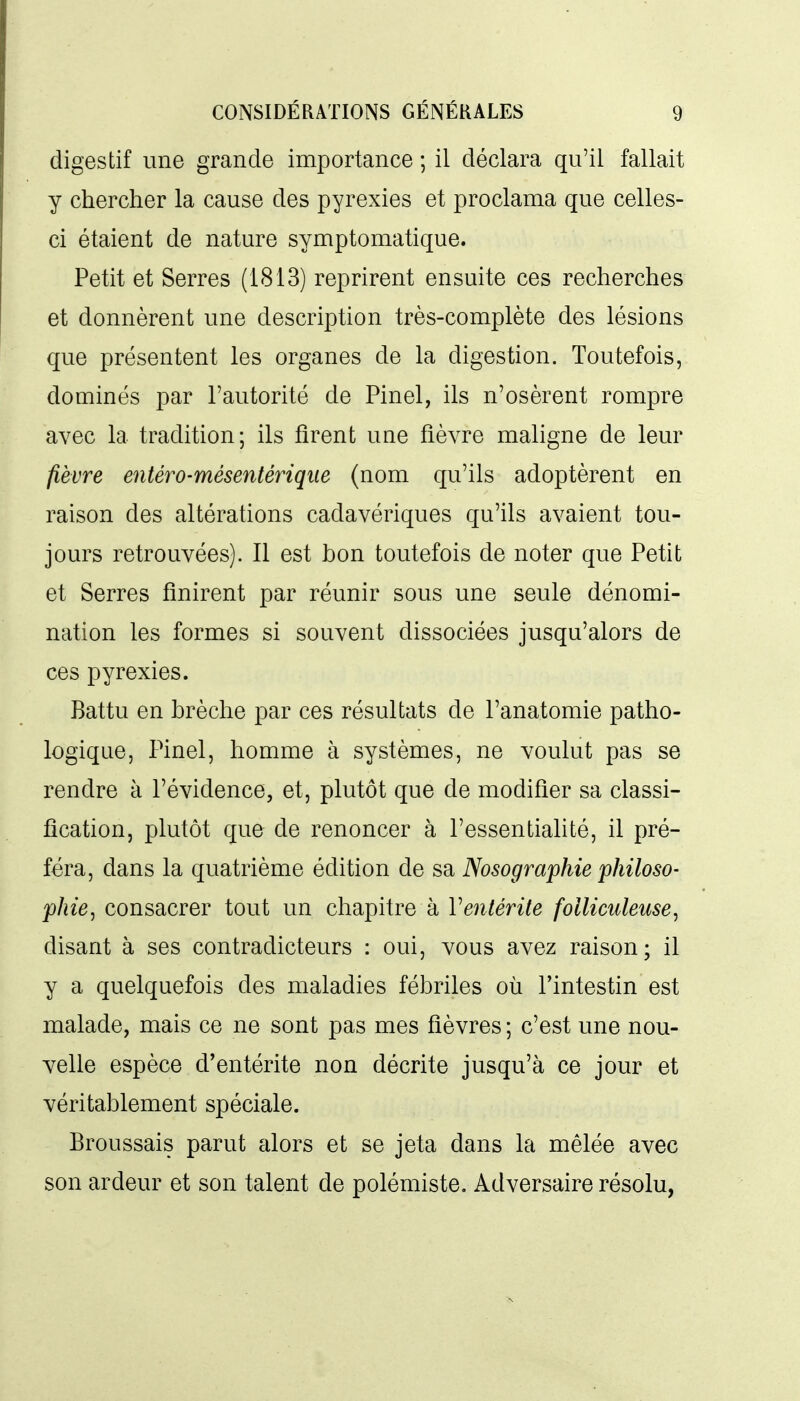 digestif une grande importance ; il déclara qu'il fallait y chercher la cause des pyrexies et proclama que celles- ci étaient de nature symptomatique. Petit et Serres (1813) reprirent ensuite ces recherches et donnèrent une description très-complète des lésions que présentent les organes de la digestion. Toutefois, dominés par l'autorité de Pinel, ils n'osèrent rompre avec la tradition; ils firent une fièvre maligne de leur fièvre entéro-mésentérique (nom qu'ils adoptèrent en raison des altérations cadavériques qu'ils avaient tou- jours retrouvées). Il est bon toutefois de noter que Petit et Serres finirent par réunir sous une seule dénomi- nation les formes si souvent dissociées jusqu'alors de ces pyrexies. Battu en brèche par ces résultats de l'anatomie patho- logique, Pinel, homme à systèmes, ne voulut pas se rendre à l'évidence, et, plutôt que de modifier sa classi- fication, plutôt que de renoncer à l'essentialité, il pré- féra, dans la quatrième édition de sa Nosographie philoso- phie ^ consacrer tout un chapitre à Ventérite folliculeuse, disant à ses contradicteurs : oui, vous avez raison; il y a quelquefois des maladies fébriles où l'intestin est malade, mais ce ne sont pas mes fièvres ; c'est une nou- velle espèce d'entérite non décrite jusqu'à ce jour et véritablement spéciale. Broussais parut alors et se jeta dans la mêlée avec son ardeur et son talent de polémiste. Adversaire résolu,