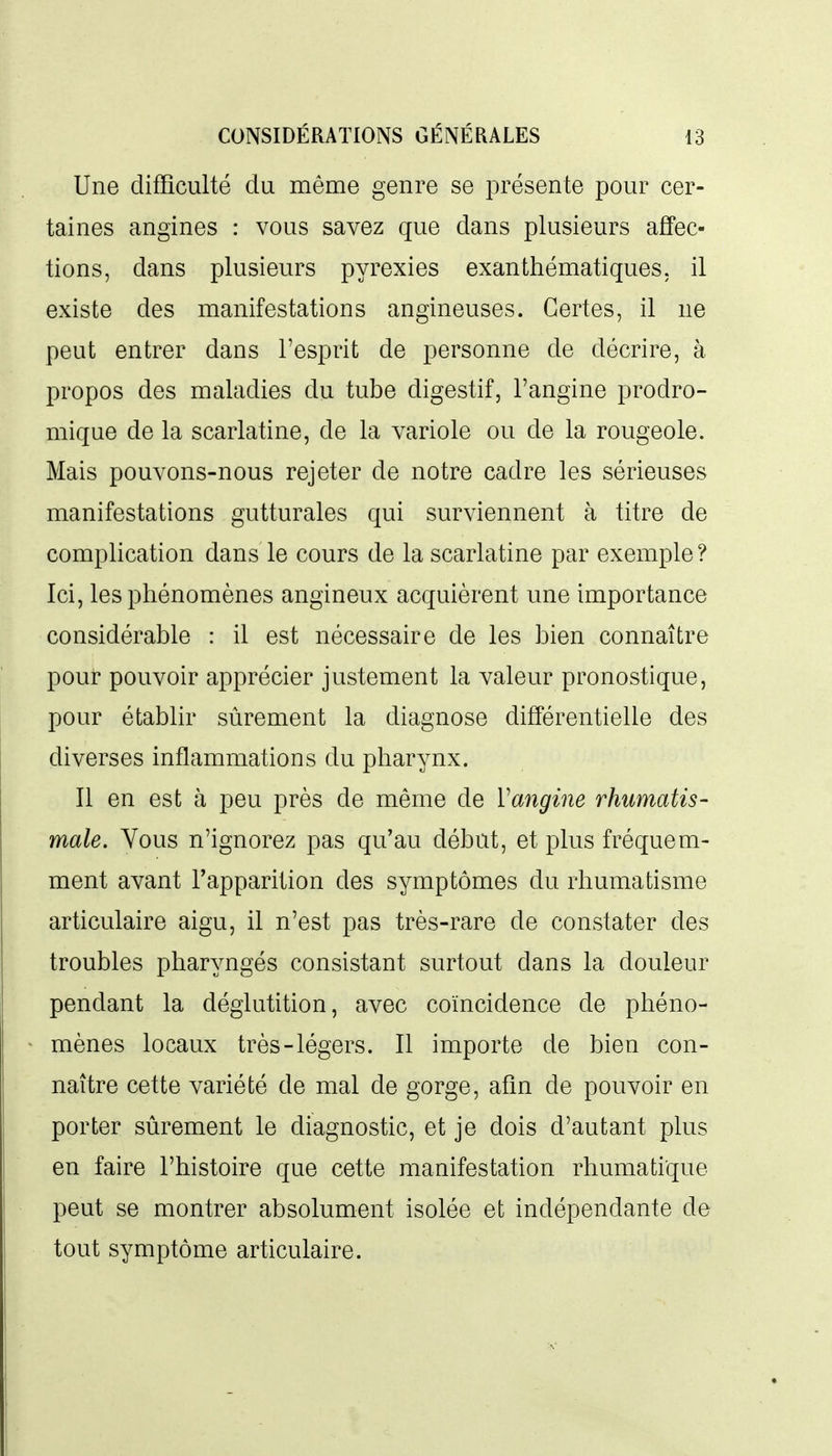 Une difficulté du même genre se présente pour cer- taines angines : vous savez que dans plusieurs affec- tions, dans plusieurs pyrexies exanthématiques. il existe des manifestations angineuses. Certes, il ne peut entrer dans l'esprit de personne de décrire, à propos des maladies du tube digestif, l'angine prodro- mique de la scarlatine, de la variole ou de la rougeole. Mais pouvons-nous rejeter de notre cadre les sérieuses manifestations gutturales qui surviennent à titre de complication dans le cours de la scarlatine par exemple ? Ici, les phénomènes angineux acquièrent une importance considérable : il est nécessaire de les bien connaître pour pouvoir apprécier justement la valeur pronostique, pour établir sûrement la diagnose différentielle des diverses inflammations du pharynx. Il en est à peu près de même de Vangine rhumatis- male. Vous n'ignorez pas qu'au début, et plus fréquem- ment avant l'apparition des symptômes du rhumatisme articulaire aigu, il n'est pas très-rare de constater des troubles pharyngés consistant surtout dans la douleur pendant la déglutition, avec coïncidence de phéno- mènes locaux très-légers. Il importe de bien con- naître cette variété de mal de gorge, afin de pouvoir en porter sûrement le diagnostic, et je dois d'autant plus en faire l'histoire que cette manifestation rhumati'que peut se montrer absolument isolée et indépendante de tout symptôme articulaire.