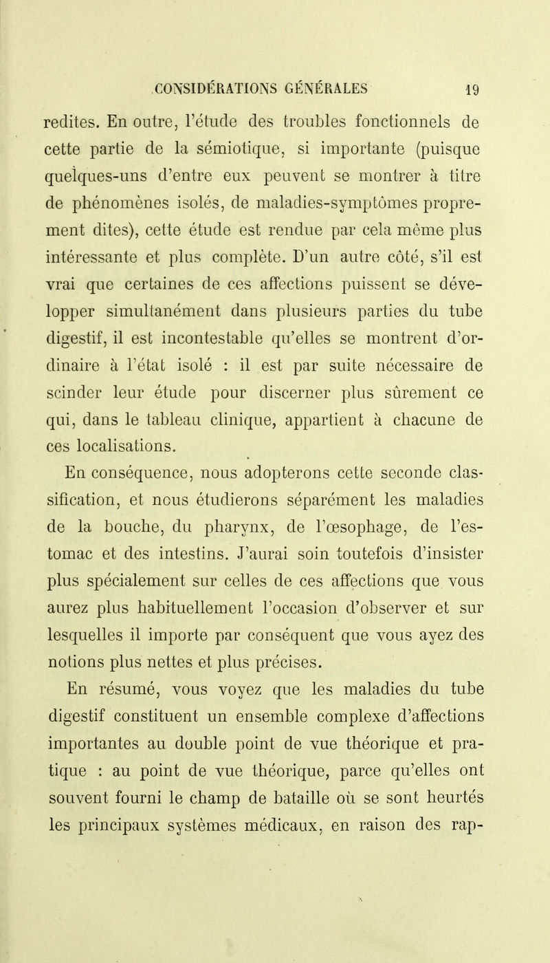 redites. En outre, l'étude des troubles fonctionnels de cette partie de la sémiotique, si importante (puisque quelques-uns d'entre eux peuvent se montrer à titre de phénomènes isolés, de maladies-symptômes propre- ment dites), cette étude est rendue par cela même plus intéressante et plus complète. D'un autre côté, s'il est vrai que certaines de ces affections puissent se déve- lopper simultanément dans plusieurs parties du tube digestif, il est incontestable qu'elles se montrent d'or- dinaire à l'état isolé : il est par suite nécessaire de scinder leur étude pour discerner plus sûrement ce qui, dans le tableau clinique, appartient à chacune de ces localisations. En conséquence, nous adopterons cette seconde clas- sification, et nous étudierons séparément les maladies de la bouche, du pharynx, de l'œsophage, de l'es- tomac et des intestins. J'aurai soin toutefois d'insister plus spécialement sur celles de ces affections que vous aurez plus habituellement l'occasion d'observer et sur lesquelles il importe par conséquent que vous ayez des notions plus nettes et plus précises. En résumé, vous voyez que les maladies du tube digestif constituent un ensemble complexe d'affections importantes au double point de vue théorique et pra- tique : au point de vue théorique, parce qu'elles ont souvent fourni le champ de bataille où se sont heurtés les principaux systèmes médicaux, en raison des rap-
